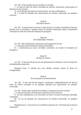 84
Art. 240. O fato gerador da taxa considera-se ocorrido:
I - na data de início da efetiva circulação do utilitário motorizado, relativamente ao
primeiro ano de exercício;
II - no dia primeiro de janeiro de cada exercício, nos anos subsequentes;
III - na data de alteração das características do utilitário motorizado, em qualquer
exercício.
Seção II
Do Sujeito Passivo
Art. 241. O sujeito passivo da taxa é a pessoa física ou jurídica, proprietária, titular de
domínio útil ou possuidora, a qualquer título, do utilitário motorizado, sujeita à fiscalização
municipal em razão do veículo de transporte de passageiro.
Seção III
Da Solidariedade Tributária
Art. 242. São solidariamente responsáveis pelo pagamento da taxa:
I - o responsável pela locação do utilitário motorizado;
II - o profissional que exerce atividades econômicas no veículo de transporte de
passageiro.
Seção IV
Da Base de Cálculo
Art. 243. A base de cálculo da taxa será determinada em função do custo da respectiva
atividade pública específica.
Parágrafo único. A referida taxa será cobrada conforme Anexo X, desta Lei
Complementar.
Seção V
Do Lançamento e do Recolhimento
Art. 244. A taxa será devida integral e anualmente, independentemente da data de
início da efetiva circulação ou de qualquer alteração nas características do utilitário
motorizado.
Art. 245. Sendo anual o período de incidência, o lançamento da taxa ocorrerá:
I - na data da inscrição, relativamente ao primeiro ano de exercício;
II - nos anos subsequentes, com vencimento na forma e no prazo fixado pela autoridade
competente;
III - no ato da alteração das características do utilitário motorizado, em qualquer
exercício.
Parágrafo único. A Taxa deverá ser recolhida no prazo de até 30 (trinta) dias da data do
lançamento.
 