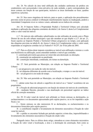 9
Art. 24. No cálculo da área total edificada das unidades autônomas de prédios em
condomínios será acrescentada à área privativa de cada unidade, a parte correspondente das
áreas comuns em função de sua quota-parte, inclusive as áreas destinadas ao lazer, quadras
esportivas e piscinas.
Art. 25. Nos casos singulares de imóveis, para os quais, a aplicação dos procedimentos
previstos nesta lei possa conduzir à tributação manifestamente injusta ou inadequada, poderá a
Autoridade Competente rever os valores venais, adotando novos índices de correção.
Art. 26. O Imposto Sobre a Propriedade Predial e Territorial Urbana será calculado
mediante a aplicação das alíquotas constantes da tabela J, do Anexo I, desta Lei Complementar
sobre o valor venal do imóvel:
§ 1º. Os imóveis não edificados subutilizados ou não utilizados de acordo com o Plano
Diretor do uso do solo urbano municipal e que não atendam ao que dispõe o § 2º, do art. 21,
ficam sujeitos ao Imposto Predial e Territorial Urbano progressivo no tempo, com aplicação
das alíquotas previstas na tabela K, do Anexo I, desta Lei Complementar sobre o valor venal,
respeitadas as exigências contidas na Lei Federal nº 10.257, de 10 de julho de 2001.
§ 2º. Para os efeitos deste imposto considera-se imóvel sem edificação o terreno e o solo
sem benfeitoria ou edificação, assim entendido também o imóvel que contenha:
I - construção provisória que possa ser removida sem destruição ou alteração;
II - construção em andamento ou paralisada;
III - construção interditada, condenada, em ruínas ou demolição.
Art. 27. Será permitido ao Município, em relação ao Imposto Predial e Territorial
Urbano:
I - ser progressivo em razão do valor do imóvel;
II - ter alíquotas diferentes de acordo com a localização, o tempo e o uso do imóvel.
III – ser progressivo em razão do tempo.
Art. 28. Não será permitido ao Município, em relação ao Imposto Predial e Territorial
Urbano:
I - adotar como base de cálculo a superfície do imóvel ou o “status” econômico de seu
proprietário.
II - a fixação de adicional progressivo em função do número de imóveis do contribuinte.
III – mediante Decreto, proceder a sua atualização em percentual superior ao índice
oficial de correção monetária.
Art. 29. O valor venal do imóvel será arbitrado se forem omissas as declarações, os
esclarecimentos e os documentos apresentados pelo sujeito passivo, ou se for impedida a ação
fiscal, e se:
I – forem omissos ou não merecerem fé as declarações, os esclarecimentos e os
documentos fornecidos pelo sujeito passivo;
II - o contribuinte impedir o levantamento de elementos necessários à fixação do valor
venal do imóvel;
III - o prédio se encontrar fechado por período superior a trinta dias, impossibilitando o
levantamento dos elementos necessários à fixação do citado valor.
Parágrafo único. Para os efeitos deste artigo, entendem-se como elementos necessários
à fixação do valor venal a localização, a área e a destinação da construção, bem como as
 