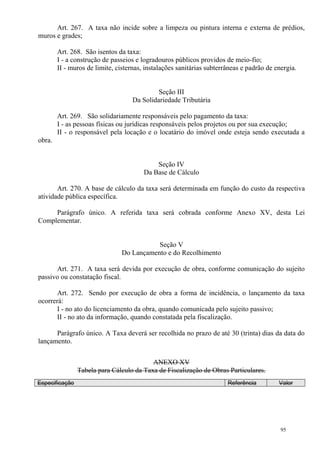 95
Art. 267. A taxa não incide sobre a limpeza ou pintura interna e externa de prédios,
muros e grades;
Art. 268. São isentos da taxa:
I - a construção de passeios e logradouros públicos providos de meio-fio;
II - muros de limite, cisternas, instalações sanitárias subterrâneas e padrão de energia.
Seção III
Da Solidariedade Tributária
Art. 269. São solidariamente responsáveis pelo pagamento da taxa:
I - as pessoas físicas ou jurídicas responsáveis pelos projetos ou por sua execução;
II - o responsável pela locação e o locatário do imóvel onde esteja sendo executada a
obra.
Seção IV
Da Base de Cálculo
Art. 270. A base de cálculo da taxa será determinada em função do custo da respectiva
atividade pública específica.
Parágrafo único. A referida taxa será cobrada conforme Anexo XV, desta Lei
Complementar.
Seção V
Do Lançamento e do Recolhimento
Art. 271. A taxa será devida por execução de obra, conforme comunicação do sujeito
passivo ou constatação fiscal.
Art. 272. Sendo por execução de obra a forma de incidência, o lançamento da taxa
ocorrerá:
I - no ato do licenciamento da obra, quando comunicada pelo sujeito passivo;
II - no ato da informação, quando constatada pela fiscalização.
Parágrafo único. A Taxa deverá ser recolhida no prazo de até 30 (trinta) dias da data do
lançamento.
ANEXO XV
Tabela para Cálculo da Taxa de Fiscalização de Obras Particulares.
Especificação Referência Valor
 