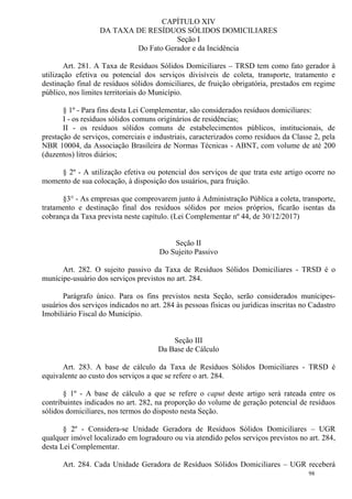 98
CAPÍTULO XIV
DA TAXA DE RESÍDUOS SÓLIDOS DOMICILIARES
Seção I
Do Fato Gerador e da Incidência
Art. 281. A Taxa de Resíduos Sólidos Domiciliares – TRSD tem como fato gerador à
utilização efetiva ou potencial dos serviços divisíveis de coleta, transporte, tratamento e
destinação final de resíduos sólidos domiciliares, de fruição obrigatória, prestados em regime
público, nos limites territoriais do Município.
§ 1º - Para fins desta Lei Complementar, são considerados resíduos domiciliares:
I - os resíduos sólidos comuns originários de residências;
II - os resíduos sólidos comuns de estabelecimentos públicos, institucionais, de
prestação de serviços, comerciais e industriais, caracterizados como resíduos da Classe 2, pela
NBR 10004, da Associação Brasileira de Normas Técnicas - ABNT, com volume de até 200
(duzentos) litros diários;
§ 2º - A utilização efetiva ou potencial dos serviços de que trata este artigo ocorre no
momento de sua colocação, à disposição dos usuários, para fruição.
§3° - As empresas que comprovarem junto à Administração Pública a coleta, transporte,
tratamento e destinação final dos resíduos sólidos por meios próprios, ficarão isentas da
cobrança da Taxa prevista neste capítulo. (Lei Complementar nº 44, de 30/12/2017)
Seção II
Do Sujeito Passivo
Art. 282. O sujeito passivo da Taxa de Resíduos Sólidos Domiciliares - TRSD é o
munícipe-usuário dos serviços previstos no art. 284.
Parágrafo único. Para os fins previstos nesta Seção, serão considerados munícipes-
usuários dos serviços indicados no art. 284 às pessoas físicas ou jurídicas inscritas no Cadastro
Imobiliário Fiscal do Município.
Seção III
Da Base de Cálculo
Art. 283. A base de cálculo da Taxa de Resíduos Sólidos Domiciliares - TRSD é
equivalente ao custo dos serviços a que se refere o art. 284.
§ 1º - A base de cálculo a que se refere o caput deste artigo será rateada entre os
contribuintes indicados no art. 282, na proporção do volume de geração potencial de resíduos
sólidos domiciliares, nos termos do disposto nesta Seção.
§ 2º - Considera-se Unidade Geradora de Resíduos Sólidos Domiciliares – UGR
qualquer imóvel localizado em logradouro ou via atendido pelos serviços previstos no art. 284,
desta Lei Complementar.
Art. 284. Cada Unidade Geradora de Resíduos Sólidos Domiciliares – UGR receberá
 