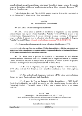 99
uma classificação específica, conforme a natureza do domicílio, a área e o volume de geração
potencial de resíduos sólidos, de acordo com as tabelas e faixas constantes do Anexo XVI
desta Lei Complementar.
Parágrafo único. Para cada faixa de UGR prevista no caput deste artigo corresponderá
os valores-base da TRSD de acordo com o anexo citado.
Seção IV
Do Lançamento e do Recolhimento
Art. 285. A taxa será devida integral e anualmente.
Art. 286. Sendo anual o período de incidência, o lançamento da taxa ocorrerá
juntamente com o do Imposto sobre a Propriedade Predial e Territorial Urbana, levando-se em
conta a situação fática da prestação do serviço existente à época da ocorrência do fato gerador.
e será recolhida de acordo com o calendário estabelecido para a arrecadação do Imposto
Predial e Territorial Urbano. (Alterado pela Lei Complementar nº 44, de 30/12/2017)
§1º – A taxa será recolhida de acordo com o calendário definido para o IPTU.
§2º – O valor da Taxa de Resíduos Sólidos Domiciliares – TRSD, não poderá ser
superior ao valor cobrado para o Imposto sobre a Propriedade Predial e Territorial Urbana –
IPTU, para o mesmo imóvel e no mesmo exercício.
Art. 286. Sendo anual o período de incidência, o lançamento da taxa ocorrerá,
preferencialmente, juntamente com o do Imposto sobre a Propriedade Predial e Territorial
Urbana, levando-se em conta a situação fática da prestação do serviço existente à época da
ocorrência do fato gerador. (Lei Complementar nº 44, de 30/12/2017)
§1°. No caso de lançamento junto com o Imposto Predial e Territorial Urbano -
IPTU, a taxa será recolhida de acordo com o calendário estabelecido para a arrecadação do
mesmo.
§2°. Não sendo efetuado lançamento junto com o IPTU a taxa será recolhida na
forma e nos prazos fixados pela autoridade fazendária.
§3°. O valor da Taxa de Resíduos Sólidos Domiciliares – TRSD PARA
Domicílios Residenciais, não poderá ser superior ao valor cobrado para o Imposto sobre a
Propriedade Predial e Territorial Urbana – IPTU, para o mesmo imóvel e no mesmo
exercício.”
ANEXO XVI
(Alterado pela Lei Complementar nº 40, de 30/12/2017)
Tabela para cálculo e lançamento da Taxa de Resíduos Sólidos Domiciliares
Classificação por natureza do domicílio.
Domicílios Residenciais Faixa
Especificação UPFM/Ano
 