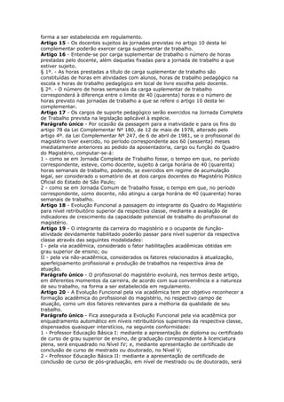 forma a ser estabelecida em regulamento.
Artigo 15 - Os docentes sujeitos às jornadas previstas no artigo 10 desta lei
complementar poderão exercer carga suplementar de trabalho.
Artigo 16 - Entende-se por carga suplementar de trabalho o número de horas
prestadas pelo docente, além daquelas fixadas para a jornada de trabalho a que
estiver sujeito.
§ 1º. - As horas prestadas a título de carga suplementar de trabalho são
constituídas de horas em atividades com alunos, horas de trabalho pedagógico na
escola e horas de trabalho pedagógico em local de livre escolha pelo docente.
§ 2º. - O número de horas semanais da carga suplementar de trabalho
corresponderá à diferença entre o limite de 40 (quarenta) horas e o número de
horas previsto nas jornadas de trabalho a que se refere o artigo 10 desta lei
complementar.
Artigo 17 - Os cargos de suporte pedagógico serão exercidos na Jornada Completa
de Trabalho prevista na legislação aplicável à espécie.
Parágrafo único - Por ocasião da passagem para a inatividade e para os fins do
artigo 78 da Lei Complementar Nº 180, de 12 de maio de 1978, alterado pelo
artigo 4º. da Lei Complementar Nº 247, de 6 de abril de 1981, se o profissional do
magistério tiver exercido, no período correspondente aos 60 (sessenta) meses
imediatamente anteriores ao pedido da aposentadoria, cargo ou função do Quadro
do Magistério, computar-se-á:
1 - como se em Jornada Completa de Trabalho fosse, o tempo em que, no período
correspondente, esteve, como docente, sujeito à carga horária de 40 (quarenta)
horas semanais de trabalho, podendo, se exercidos em regime de acumulação
legal, ser considerado o somatório de at dois cargos docentes do Magistério Público
Oficial do Estado de São Paulo;
2 - como se em Jornada Comum de Trabalho fosse, o tempo em que, no período
correspondente, como docente, não atingiu a carga horária de 40 (quarenta) horas
semanais de trabalho.
Artigo 18 - Evolução Funcional a passagem do integrante do Quadro do Magistério
para nível retribuitório superior da respectiva classe, mediante a avaliação de
indicadores de crescimento da capacidade potencial de trabalho do profissional do
magistério.
Artigo 19 - O integrante da carreira do magistério e o ocupante de função-
atividade devidamente habilitado poderão passar para nível superior da respectiva
classe através das seguintes modalidades:
I - pela via acadêmica, considerado o fator habilitações acadêmicas obtidas em
grau superior de ensino; ou
II - pela via não-acadêmica, considerados os fatores relacionados à atualização,
aperfeiçoamento profissional e produção de trabalhos na respectiva área de
atuação.
Parágrafo único - O profissional do magistério evoluirá, nos termos deste artigo,
em diferentes momentos da carreira, de acordo com sua conveniência e a natureza
de seu trabalho, na forma a ser estabelecida em regulamento.
Artigo 20 - A Evolução Funcional pela via acadêmica tem por objetivo reconhecer a
formação acadêmica do profissional do magistério, no respectivo campo de
atuação, como um dos fatores relevantes para a melhoria da qualidade de seu
trabalho.
Parágrafo único - Fica assegurada a Evolução Funcional pela via acadêmica por
enquadramento automático em níveis retribuitórios superiores da respectiva classe,
dispensados quaisquer interstícios, na seguinte conformidade:
1 - Professor Educação Básica I: mediante a apresentação de diploma ou certificado
de curso de grau superior de ensino, de graduação correspondente à licenciatura
plena, será enquadrado no Nível IV; e, mediante apresentação de certificado de
conclusão de curso de mestrado ou doutorado, no Nível V;
2 - Professor Educação Básica II: mediante a apresentação de certificado de
conclusão de curso de pós-graduação, em nível de mestrado ou de doutorado, será
 