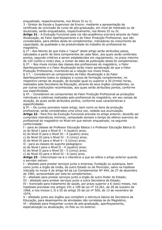 enquadrado, respectivamente, nos Níveis IV ou V;
3 - Diretor de Escola e Supervisor de Ensino: mediante a apresentação de
certificado de conclusão de curso de pós-graduação, em nível de mestrado ou de
doutorado, serão enquadrados, respectivamente, nos Níveis III ou IV.
Artigo 21 - A Evolução Funcional pela via não-acadêmica ocorrerá através do Fator
Atualização, do Fator Aperfeiçoamento e do Fator Produção Profissional, que são
considerados, para efeitos desta lei complementar, indicadores do crescimento da
capacidade, da qualidade e da produtividade do trabalho do profissional do
magistério.
§ 1º - Aos fatores de que trata o "caput" deste artigo serão atribuídos pesos,
calculados a partir de itens componentes de cada fator, aos quais serão conferidos
pontos, segundo critérios a serem estabelecidos em regulamento, no prazo máximo
de 120 (cento e vinte) dias, a contar da data da publicação desta lei complementar.
§ 2º. - Nos níveis iniciais das classes dos profissionais do magistério, o Fator
Aperfeiçoamento e o Fator Atualização terão maior ponderação do que o Fator
Produção Profissional, invertendo-se a relação nos níveis finais.
§ 3 º. - Consideram-se componentes do Fator Atualização e do Fator
Aperfeiçoamento todos os estágios e cursos de formação complementar, no
respectivo campo de atuação, de duração igual ou superior a 30 (trinta) horas,
realizados pela Secretaria da Educação, através de seus órgãos competentes, ou
por outras instituições reconhecidas, aos quais serão atribuídos pontos, conforme
sua especificidade.
§ 4º. - Consideram-se componentes do Fator Produção Profissional as produções
individuais e coletivas realizadas pelo profissional do magistério, em seu campo de
atuação, às quais serão atribuídos pontos, conforme suas características e
especificidades.
§ 5º. - Os cursos previstos neste artigo, bem como os itens da produção
profissional, serão considerados uma única vez, vedada sua acumulação.
Artigo 22 - Para fins da Evolução Funcional prevista no artigo anterior, deverão ser
cumpridos interstícios mínimos, computado sempre o tempo de efetivo exercício do
profissional do magistério no Nível em que estiver enquadrado, na seguinte
conformidade:
I - para as classes de Professor Educação Básica I e Professor Educação Básica II:
a) do Nível I para o Nível II - 4 (quatro) anos;
b) do Nível II para o Nível III - 4 (quatro) anos;
c) do Nível III para o Nível IV - 5 (cinco) anos;
d) do Nível IV para o Nível V - 5 (cinco) anos;
II - para as classes de suporte pedagógico:
a) do Nível I para o Nível II - 4 (quatro) anos;
b) do Nível II para o Nível III - 5 (cinco) anos;
c) do Nível III para o Nível IV - 6 (seis) anos.
Artigo 23 - Interromper-se-á o interstício a que se refere o artigo anterior quando
o servidor estiver:
I - afastado para prestar serviços junto a empresa, fundação ou autarquia, bem
como junto a órgão da União, de outro Estado ou de Município, salvo na hipótese
indicada no inciso X do artigo 64 da Lei Complementar Nº 444, de 27 de dezembro
de 1985, acrescentado por esta lei complementar;
II - afastado para prestar serviços junto a órgão de outro Poder do Estado;
III - afastado para prestar serviços junto a outra Secretaria de Estado;
IV - licenciado para tratamento de saúde, por prazo superior a 6 (seis) meses, nas
hipóteses previstas nos artigos 191 e 199 da Lei nº 10.261, de 28 de outubro de
1968, e nos incisos I, II e III do artigo 25 da Lei nº 500, de 13 de novembro de
1974;
V - afastado junto aos órgãos que compõem a estrutura básica da Secretaria da
Educação, para desempenho de atividades não correlatas às do Magistério;
VI - afastado para freqüentar cursos de pós-graduação, aperfeiçoamento,
especialização ou atualização, no País ou no exterior.
 