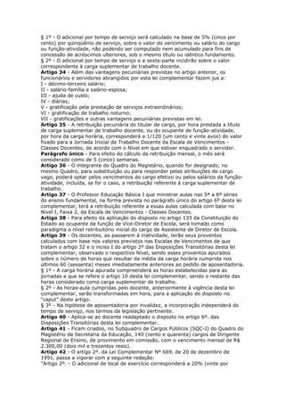 § 1º - O adicional por tempo de serviço será calculado na base de 5% (cinco por
cento) por qüinqüênio de serviço, sobre o valor do vencimento ou salário do cargo
ou função-atividade, não podendo ser computado nem acumulado para fins de
concessão de acréscimos ulteriores, sob o mesmo título ou idêntico fundamento.
§ 2º - O adicional por tempo de serviço e a sexta-parte incidirão sobre o valor
correspondente à carga suplementar de trabalho docente.
Artigo 34 - Além das vantagens pecuniárias previstas no artigo anterior, os
funcionários e servidores abrangidos por esta lei complementar fazem jus a:
I - décimo-terceiro salário;
II - salário-família e salário-esposa;
III - ajuda de custo;
IV - diárias;
V - gratificação pela prestação de serviços extraordinários;
VI - gratificação de trabalho noturno;
VII - gratificações e outras vantagens pecuniárias previstas em lei.
Artigo 35 - A retribuição pecuniária do titular de cargo, por hora prestada a título
de carga suplementar de trabalho docente, ou do ocupante de função-atividade,
por hora da carga horária, corresponderá a 1/120 (um cento e vinte avos) do valor
fixado para a Jornada Inicial de Trabalho Docente da Escala de Vencimentos -
Classes Docentes, de acordo com o Nível em que estiver enquadrado o servidor.
Parágrafo único - Para efeito do cálculo da retribuição mensal, o mês será
considerado como de 5 (cinco) semanas.
Artigo 36 - O integrante do Quadro do Magistério, quando for designado, no
mesmo Quadro, para substituição ou para responder pelas atribuições de cargo
vago, poderá optar pelos vencimentos do cargo efetivo ou pelos salários da função-
atividade, incluída, se for o caso, a retribuição referente à carga suplementar de
trabalho.
Artigo 37 - O Professor Educação Básica I que ministrar aulas nas 5ª a 8ª séries
do ensino fundamental, na forma prevista no parágrafo único do artigo 6º desta lei
complementar, terá a retribuição referente a essas aulas calculada com base no
Nível I, Faixa 2, da Escala de Vencimentos - Classes Docentes.
Artigo 38 - Para efeito da aplicação do disposto no artigo 133 da Constituição do
Estado ao ocupante da função de Vice-Diretor de Escola, será tomado como
paradigma o nível retribuitório inicial do cargo de Assistente de Diretor de Escola.
Artigo 39 - Os docentes, ao passarem à inatividade, terão seus proventos
calculados com base nos valores previstos nas Escalas de Vencimentos de que
tratam o artigo 32 e o inciso I do artigo 2º das Disposições Transitórias desta lei
complementar, observado o respectivo Nível, sendo esses proventos apurados
sobre o número de horas que resultar da média da carga horária cumprida nos
últimos 60 (sessenta) meses imediatamente anteriores ao pedido de aposentadoria.
§ 1º - A carga horária apurada compreenderá as horas estabelecidas para as
jornadas a que se refere o artigo 10 desta lei complementar, sendo o restante das
horas considerado como carga suplementar de trabalho.
§ 2º - As horas-aula cumpridas pelo docente, anteriormente à vigência desta lei
complementar, serão transformadas em hora, para a aplicação do disposto no
"caput" deste artigo.
§ 3º - Na hipótese de aposentadoria por invalidez, a incorporação independerá do
tempo de serviço, nos termos da legislação pertinente.
Artigo 40 - Aplica-se ao docente readaptado o disposto no artigo 6º. das
Disposições Transitórias desta lei complementar.
Artigo 41 - Ficam criados, no Subquadro de Cargos Públicos (SQC-I) do Quadro do
Magistério da Secretaria da Educação, 140 (cento e quarenta) cargos de Dirigente
Regional de Ensino, de provimento em comissão, com o vencimento mensal de R$
2.300,00 (dois mil e trezentos reais).
Artigo 42 - O artigo 2º. da Lei Complementar Nº 669, de 20 de dezembro de
1991, passa a vigorar com a seguinte redação:
"Artigo 2º. - O adicional de local de exercício corresponderá a 20% (vinte por
 