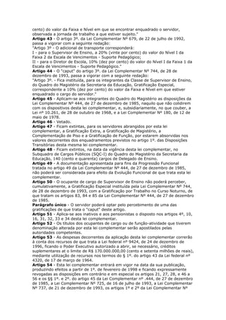 cento) do valor da Faixa e Nível em que se encontrar enquadrado o servidor,
observada a jornada de trabalho a que estiver sujeito."
Artigo 43 - O artigo 3º. da Lei Complementar Nº 679, de 22 de julho de 1992,
passa a vigorar com a seguinte redação:
"Artigo 3º - O adicional de transporte corresponderá:
I - para o Supervisor de Ensino, a 20% (vinte por cento) do valor do Nível I da
Faixa 2 da Escala de Vencimentos - Suporte Pedagógico;
II - para o Diretor de Escola, 10% (dez por cento) do valor do Nível I da Faixa 1 da
Escala de Vencimentos - Suporte Pedagógico."
Artigo 44 - O "caput" do artigo 3º. da Lei Complementar Nº 744, de 28 de
dezembro de 1993, passa a vigorar com a seguinte redação:
"Artigo 3º. - Fica instituída, para os integrantes da Classe de Supervisor de Ensino,
do Quadro do Magistério da Secretaria da Educação, Gratificação Especial,
correspondente a 10% (dez por cento) do valor da Faixa e Nível em que estiver
enquadrado o cargo do servidor."
Artigo 45 - Aplicam-se aos integrantes do Quadro do Magistério as disposições da
Lei Complementar Nº 444, de 27 de dezembro de 1985, naquilo que não colidirem
com os dispositivos desta lei complementar, e, subsidiariamente, no que couber, a
Lei nº 10.261, de 28 de outubro de 1968, e a Lei Complementar Nº 180, de 12 de
maio de 1978.
Artigo 46 - Vetado.
Artigo 47 - Ficam extintas, para os servidores abrangidos por esta lei
complementar, a Gratificação Extra, a Gratificação de Magistério, a
Complementação de Piso e a Gratificação de Função, por estarem absorvidas nos
valores decorrentes dos enquadramentos previstos no artigo 1º. das Disposições
Transitórias desta mesma lei complementar.
Artigo 48 - Ficam extintos, na data da vigência desta lei complementar, no
Subquadro de Cargos Públicos (SQC-I) do Quadro do Magistério da Secretaria da
Educação, 140 (cento e quarenta) cargos de Delegado de Ensino.
Artigo 49 - A documentação apresentada para fins da Progressão Funcional
tratada no artigo 49 da Lei Complementar Nº 444, de 27 de dezembro de 1985,
não poderá ser considerada para efeito da Evolução Funcional de que trata esta lei
complementar.
Artigo 50 - O ocupante de cargo de Supervisor de Ensino não poderá perceber,
cumulativamente, a Gratificação Especial instituída pela Lei Complementar Nº 744,
de 28 de dezembro de 1993, com a Gratificação por Trabalho no Curso Noturno, de
que tratam os artigos 83, 84 e 85 da Lei Complementar Nº 444, de 27 de dezembro
de 1985.
Parágrafo único - O servidor poderá optar pelo percebimento de uma das
gratificações de que trata o "caput" deste artigo.
Artigo 51 - Aplica-se aos inativos e aos pensionistas o disposto nos artigos 4º, 10,
16, 31, 32, 33 e 34 desta lei complementar.
Artigo 52 - Os títulos dos ocupantes de cargo ou de função-atividade que tiverem
denominação alterada por esta lei complementar serão apostilados pelas
autoridades competentes.
Artigo 53 - As despesas decorrentes da aplicação desta lei complementar correrão
à conta dos recursos de que trata a Lei federal nº 9424, de 24 de dezembro de
1996, ficando o Poder Executivo autorizado a abrir, se necessário, créditos
suplementares at o limite de R$ 170.000.000,00 (cento e setenta milhões de reais),
mediante utilização de recursos nos termos do § 1º. do artigo 43 da Lei federal nº
4320, de 17 de março de 1964.
Artigo 54 - Esta lei complementar entrará em vigor na data da sua publicação,
produzindo efeitos a partir de 1º. de fevereiro de 1998 e ficando expressamente
revogadas as disposições em contrário e em especial os artigos 21, 27, 28, e 46 a
56 e os §§ 1º. e 2º. do artigo 45 da Lei Complementar nº .444, de 27 de dezembro
de 1985, a Lei Complementar Nº 725, de 16 de julho de 1993, a Lei Complementar
Nº 737, de 21 de dezembro de 1993, os artigos 1º e 2º da Lei Complementar Nº
 