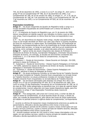 744, de 28 de dezembro de 1993, o inciso X e o § 2º. do artigo 3º., bem como o
artigo 4º da Lei Complementar Nº 788, de 27 de dezembro de 1994, a Lei
Complementar Nº 796, de 25 de outubro de 1995, os artigos 1º., 2º. e 3º. da Lei
Complementar Nº 798, de 7 de novembro de 1995, a Lei Complementar Nº 799, de
7 de novembro de 1995, e a Lei Complementar Nº 820, de 18 de novembro de
1996.

Disposições transitórias
Artigo 1º. - Os atuais integrantes do Quadro do Magistério terão o cargo ou a
função-atividade enquadrados de conformidade com o Anexo VII desta lei
complementar.
§ 1º. - O integrante do Quadro do Magistério que, em 31 de janeiro de 1998,
estiver enquadrado em padrão superior aos indicados no Anexo a que se refere
este artigo, ficará enquadrado no último Nível da Faixa correspondente à sua
classe.
§ 2º. - Se, em decorrência do disposto neste artigo, resultar enquadramento do
cargo ou da função-atividade em Nível cujo valor seja inferior à quantia resultante
da soma do vencimento ou salário-base, da Gratificação Extra, da Gratificação de
Magistério, da Complementação de Piso e da Gratificação de Função efetivamente
percebidos pelo servidor, no cargo do qual titular, este fará jus ao recebimento da
diferença, como vantagem pessoal, a ser absorvida pelos próximos reajustes.
Artigo 2º. - Aplicar-se-ão aos atuais integrantes das classes de Professor II,
Assistente de Diretor de Escola, Coordenador Pedagógico, Orientador Educacional e
Delegado de Ensino, em extinção, as Escalas de Vencimentos constantes dos
Subanexos 1, 2 e 3 do Anexo VIII desta lei complementar, na seguinte
conformidade:
I - Subanexo 1 - Escala de Vencimentos - Classe Docente em Extinção - EV-CDE,
aplicável à classe de Professor II;
II - Subanexo 2 - Escala de Vencimentos - Classes Suporte Pedagógico em Extinção
- EV-CSPE, aplicável às classes de Assistente de Diretor de Escola, Coordenador
Pedagógico e Orientador Educacional; e
III - Subanexo 3 - Escala de Vencimentos - Classe Suporte Pedagógico em
Extinção, aplicável à classe de Delegado de Ensino.
Artigo 3º. - Os atuais professores incluídos na Jornada Parcial de Trabalho Docente
e na Jornada Completa de Trabalho Docente ficam enquadrados na Jornada Inicial
de Trabalho Docente e os atuais professores incluídos em Jornada Integral de
Trabalho Docente ficam enquadrados na Jornada Básica de Trabalho Docente.
Artigo 4º. - Os servidores abrangidos pelo disposto nos artigos 46 a 48 e nos
artigos 53 a 57 da Lei Complementar Nº 444, de 27 de dezembro de 1985, bem
como no artigo 25 das Disposições Transitórias da Lei Complementar Nº 180, de 12
de maio de 1978, terão assegurados os benefícios que, at a data da vigência desta
lei complementar, tiverem adquirido com base nesses dispositivos legais, para fins
do disposto no artigo 1º das Disposições Transitórias desta mesma lei
complementar.
Artigo 5º. - Fica assegurado, pelo prazo de 5 (cinco) anos, a contar da data da
vigência desta lei complementar, ao atual docente titular de cargo, o direito de
optar, por ocasião da aposentadoria, pelo cálculo das horas de carga suplementar
de trabalho no período anterior à vigência desta lei complementar, correspondente
a:
I - durante os últimos 60 (sessenta) meses imediatamente anteriores ao pedido da
aposentadoria, efetuada a devida equivalência entre horas e horas-aula;
II - durante qualquer período de 84 (oitenta e quatro) meses ininterruptos em que
prestou serviços contínuos, sujeito à mesma jornada de trabalho docente, efetuada
a devida equivalência entre horas e horas-aula; e
III - durante qualquer período de 120 (cento e vinte) meses intercalados e de sua
opção, em que prestou serviços, sujeito à mesma jornada de trabalho docente,
efetuada a devida equivalência entre horas e horas-aula.
 