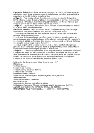 Parágrafo único - A opção de que trata este artigo se refere, exclusivamente, ao
cálculo das horas de carga suplementar de trabalho que compõem a carga horária
prevista no artigo 39 desta lei complementar.
Artigo 6º. - Fica assegurado ao docente que, admitido em caráter temporário
tenha sido dispensado de sua função por desnecessidade de serviço, no momento
de sua nova admissão, o automático enquadramento de sua função no nível que
ocupava quando de seu desligamento do serviço público.
Artigo 7º. - Os proventos dos inativos serão revistos na conformidade dos Anexos
V, VI e VIII desta lei complementar.
Parágrafo único - A carga horária do inativo, compreendendo jornada e carga
suplementar de trabalho docente, será apurada do seguinte modo:
1. a duração da aula-hora, de 50 (cinqüenta) minutos, passa a ser considerada
como de 60 (sessenta) minutos;
2. o número de horas-aula que compõe a carga horária com a qual o inativo se
aposentou deverá ser multiplicado por 50 (cinqüenta) e dividido por 60 (sessenta);
3. o resultado obtido na forma do item anterior corresponderá ao número de horas
que compõe a nova carga horária do inativo;
4. a nova carga horária apurada corresponderá às horas estabelecidas para as
jornadas a que se refere o artigo 10 desta lei complementar, sendo o restante das
horas considerado como carga suplementar de trabalho.
Artigo 8º. - O inativo ou pensionista, cujos enquadramentos processados conforme
o disposto no artigo 1º. das Disposições Transitórias resultarem em prejuízo aos
seus vencimentos e benefícios em decorrência da aplicação de leis que precederam
esta lei complementar, poderão requerer administrativamente a revisão dos
mesmos, a fim de terem regularizada sua situação funcional.

Palácio dos Bandeirantes, aos 30 de dezembro de 1997.
Mário Covas
Yoshiaki Nakano
Secretário da Fazenda
Teresa Roserley Neubauer da Silva
Secretária da Educação
Fernando Gomez Carmona
Secretário da Administração e Modernização do Serviço Público
Walter Feldman
Secretário - Chefe da Casa Civil
Antonio Angarita
Secretário do Governo e Gestão Estratégica
Publicada na Assessoria Técnico-Legislativa, aos 30 de dezembro de 1997.
ANEXOS DISPONÍVEIS NA IMPRENSA OFICIAL DO ESTADO.
INFORMAÇÕES PELO TELEFONE (0xx 11) 6099-9581 - REPROGRAFIA
 