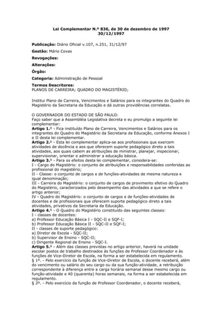 Lei Complementar N.º 836, de 30 de dezembro de 1997
                              30/12/1997

Publicação: Diário Oficial v.107, n.251, 31/12/97
Gestão: Mário Covas
Revogações:
Alterações:
Órgão:
Categoria: Administração de Pessoal
Termos Descritores:
PLANOS DE CARREIRA; QUADRO DO MAGISTÉRIO;

Institui Plano de Carreira, Vencimentos e Salários para os integrantes do Quadro do
Magistério da Secretaria da Educação e dá outras providências correlatas.

O GOVERNADOR DO ESTADO DE SÃO PAULO:
Faço saber que a Assembléia Legislativa decreta e eu promulgo a seguinte lei
complementar:
Artigo 1.º - Fica instituído Plano de Carreira, Vencimentos e Salários para os
integrantes do Quadro do Magistério da Secretaria da Educação, conforme Anexos I
e II desta lei complementar.
Artigo 2.º - Esta lei complementar aplica-se aos profissionais que exercem
atividades de docência e aos que oferecem suporte pedagógico direto a tais
atividades, aos quais cabem as atribuições de ministrar, planejar, inspecionar,
supervisionar, orientar e administrar a educação básica.
Artigo 3.º - Para os efeitos desta lei complementar, considera-se:
I - Cargo do Magistério: o conjunto de atribuições e responsabilidades conferidas ao
profissional do magistério;
II - Classe: o conjunto de cargos e de funções-atividades de mesma natureza e
igual denominação;
III - Carreira do Magistério: o conjunto de cargos de provimento efetivo do Quadro
do Magistério, caracterizados pelo desempenho das atividades a que se refere o
artigo anterior;
IV - Quadro do Magistério: o conjunto de cargos e de funções-atividades de
docentes e de profissionais que oferecem suporte pedagógico direto a tais
atividades, privativos da Secretaria da Educação.
Artigo 4.º - O Quadro do Magistério constituído das seguintes classes:
I - classes de docentes:
a) Professor Educação Básica I - SQC-II e SQF-I;
b) Professor Educação Básica II - SQC-II e SQF-I;
II - classes de suporte pedagógico:
a) Diretor de Escola - SQC-II;
b) Supervisor de Ensino - SQC-II;
c) Dirigente Regional de Ensino - SQC-I.
Artigo 5.º - Além das classes previstas no artigo anterior, haverá na unidade
escolar postos de trabalho destinados às funções de Professor Coordenador e às
funções de Vice-Diretor de Escola, na forma a ser estabelecida em regulamento.
§ 1º. - Pelo exercício da função de Vice-Diretor de Escola, o docente receberá, além
do vencimento ou salário do seu cargo ou da sua função-atividade, a retribuição
correspondente à diferença entre a carga horária semanal desse mesmo cargo ou
função-atividade e 40 (quarenta) horas semanais, na forma a ser estabelecida em
regulamento.
§ 2º. - Pelo exercício da função de Professor Coordenador, o docente receberá,
 