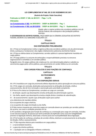 13/03/2017 Lei Complementar 840­11 ­ Dispõe sobre o regime jurídico dos servidores públicos civis do DF
http://www.fazenda.df.gov.br/aplicacoes/legislacao/legislacao/TelaSaidaDocumento.cfm?txtNumero=840&txtAno=2011&txtTipo=4&txtParte=. 1/47
LEI COMPLEMENTAR Nº 840, DE 23 DE DEZEMBRO DE 2011
(Autoria do Projeto: Poder Execu韜�vo)
Publicada no DODF nº 246, de 26/12/11   Págs. 1 a 18.
Alterações:
Lei Complementar nº 862, de 25/03/2013   DODF de 26/03/2013   Pag. 1.
Lei Complementar nº 922, de 29/12/2016   DODF de 30/12/2016   Pag. 3   Suplemento­A.
Dispõe sobre o regime jurídicos dos servidores públicos civis do
Distrito Federal, das autarquias e das fundações públicas
distritais.
O GOVERNADOR DO DISTRITO FEDERAL, FAÇO SABER QUE A CÂMARA LEGISLATIVA DO DISTRITO
FEDERAL DECRETA E EU SANCIONO A SEGUINTE LEI:
TÍTULO I
CAPÍTULO ÚNICO
DAS DISPOSIÇÕES PRELIMINARES
Art. 1º Esta Lei Complementar ins韜�tui o regime jurídico dos servidores públicos civis da administração
direta, autárquica e fundacional e dos órgãos rela韜�vamente autônomos do Distrito Federal.
Art. 2º Para os efeitos desta Lei Complementar, servidor público é a pessoa legalmente inves韜�da em
cargo público.
Art. 3º Cargo público é o conjunto de atribuições e responsabilidades previstas na estrutura
organizacional e come韜�das a um servidor público.
Parágrafo único. Os cargos públicos são criados por lei, com denominação própria e subsídio ou
vencimentos pagos pelos cofres públicos, para provimento em caráter efe韜�vo ou em comissão.
TÍTULO II
DOS CARGOS PÚBLICOS E DAS FUNÇÕES DE CONFIANÇA
CAPÍTULO I
DO PROVIMENTO
SEÇÃO I
DAS DISPOSIÇÕES GERAIS
Art. 4º A inves韜�dura em cargo de provimento efe韜�vo depende de prévia aprovação em concurso público.
Art. 5º Os cargos em comissão, des韜�nados exclusivamente às atribuições de direção, cheﬁa e
assessoramento, são de livre nomeação e exoneração pela autoridade competente.
§ 1º Para os ﬁns desta Lei Complementar, considera‐se cargo em comissão:
I   de direção: aquele cujo desempenho envolva atribuições da administração superior;
II   de cheﬁa: aquele cujo desempenho envolva relação direta e imediata de subordinação;
III   de assessoramento: aquele cujas atribuições sejam para auxiliar:
a) os detentores de mandato ele韜�vo;
b) os ocupantes de cargos vitalícios;
c) os ocupantes de cargos de direção ou de cheﬁa.
§ 2º Pelo menos cinquenta por cento dos cargos em comissão devem ser providos por servidor público
de carreira, nos casos e condições previstos em lei.
§ 3º É proibida a designação para função de conﬁança ou a nomeação para cargo em comissão, incluídos
os de natureza especial, de pessoa que tenha pra韜�cado ato 韜�piﬁcado como causa de inelegibilidade
prevista na legislação eleitoral, observado o mesmo prazo de incompa韜�bilidade dessa legislação.
Art. 6º As funções de conﬁança, priva韜�vas de servidor efe韜�vo, des韜�nam‐se exclusivamente às atribuições
de direção, cheﬁa e assessoramento.
Art. 7º São requisitos básicos para inves韜�dura em cargo público:
I   a nacionalidade brasileira;
II   o gozo dos direitos polí韜�cos;
III   a quitação com as obrigações militares e eleitorais;
IV   o nível de escolaridade exigido para o exercício do cargo;
 