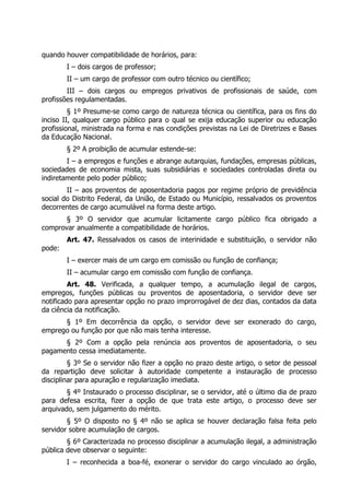quando houver compatibilidade de horários, para:
        I – dois cargos de professor;
        II – um cargo de professor com outro técnico ou científico;
        III – dois cargos ou empregos privativos de profissionais de saúde, com
profissões regulamentadas.
         § 1º Presume-se como cargo de natureza técnica ou científica, para os fins do
inciso II, qualquer cargo público para o qual se exija educação superior ou educação
profissional, ministrada na forma e nas condições previstas na Lei de Diretrizes e Bases
da Educação Nacional.
        § 2º A proibição de acumular estende-se:
        I – a empregos e funções e abrange autarquias, fundações, empresas públicas,
sociedades de economia mista, suas subsidiárias e sociedades controladas direta ou
indiretamente pelo poder público;
        II – aos proventos de aposentadoria pagos por regime próprio de previdência
social do Distrito Federal, da União, de Estado ou Município, ressalvados os proventos
decorrentes de cargo acumulável na forma deste artigo.
       § 3º O servidor que acumular licitamente cargo público fica obrigado a
comprovar anualmente a compatibilidade de horários.
        Art. 47. Ressalvados os casos de interinidade e substituição, o servidor não
pode:
        I – exercer mais de um cargo em comissão ou função de confiança;
        II – acumular cargo em comissão com função de confiança.
         Art. 48. Verificada, a qualquer tempo, a acumulação ilegal de cargos,
empregos, funções públicas ou proventos de aposentadoria, o servidor deve ser
notificado para apresentar opção no prazo improrrogável de dez dias, contados da data
da ciência da notificação.
      § 1º Em decorrência da opção, o servidor deve ser exonerado do cargo,
emprego ou função por que não mais tenha interesse.
      § 2º Com a opção pela renúncia aos proventos de aposentadoria, o seu
pagamento cessa imediatamente.
         § 3º Se o servidor não fizer a opção no prazo deste artigo, o setor de pessoal
da repartição deve solicitar à autoridade competente a instauração de processo
disciplinar para apuração e regularização imediata.
        § 4º Instaurado o processo disciplinar, se o servidor, até o último dia de prazo
para defesa escrita, fizer a opção de que trata este artigo, o processo deve ser
arquivado, sem julgamento do mérito.
        § 5º O disposto no § 4º não se aplica se houver declaração falsa feita pelo
servidor sobre acumulação de cargos.
        § 6º Caracterizada no processo disciplinar a acumulação ilegal, a administração
pública deve observar o seguinte:
        I – reconhecida a boa-fé, exonerar o servidor do cargo vinculado ao órgão,
 