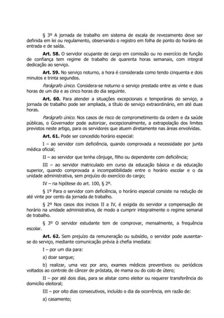 § 3º A jornada de trabalho em sistema de escala de revezamento deve ser
definida em lei ou regulamento, observando o registro em folha de ponto do horário de
entrada e de saída.
       Art. 58. O servidor ocupante de cargo em comissão ou no exercício de função
de confiança tem regime de trabalho de quarenta horas semanais, com integral
dedicação ao serviço.
       Art. 59. No serviço noturno, a hora é considerada como tendo cinquenta e dois
minutos e trinta segundos.
           Parágrafo único. Considera-se noturno o serviço prestado entre as vinte e duas
horas de um dia e as cinco horas do dia seguinte.
        Art. 60. Para atender a situações excepcionais e temporárias do serviço, a
jornada de trabalho pode ser ampliada, a título de serviço extraordinário, em até duas
horas.
           Parágrafo único. Nos casos de risco de comprometimento da ordem e da saúde
públicas, o Governador pode autorizar, excepcionalmente, a extrapolação dos limites
previstos neste artigo, para os servidores que atuem diretamente nas áreas envolvidas.
           Art. 61. Pode ser concedido horário especial:
       I – ao servidor com deficiência, quando comprovada a necessidade por junta
médica oficial;
           II – ao servidor que tenha cônjuge, filho ou dependente com deficiência;
        III – ao servidor matriculado em curso da educação básica e da educação
superior, quando comprovada a incompatibilidade entre o horário escolar e o da
unidade administrativa, sem prejuízo do exercício do cargo;
           IV – na hipótese do art. 100, § 2º.
        § 1º Para o servidor com deficiência, o horário especial consiste na redução de
até vinte por cento da jornada de trabalho.
        § 2º Nos casos dos incisos II a IV, é exigida do servidor a compensação de
horário na unidade administrativa, de modo a cumprir integralmente o regime semanal
de trabalho.
           § 3º O servidor estudante tem de comprovar, mensalmente, a frequência
escolar.
        Art. 62. Sem prejuízo da remuneração ou subsídio, o servidor pode ausentar-
se do serviço, mediante comunicação prévia à chefia imediata:
           I – por um dia para:
           a) doar sangue;
        b) realizar, uma vez por ano, exames médicos preventivos ou periódicos
voltados ao controle de câncer de próstata, de mama ou do colo de útero;
        II – por até dois dias, para se alistar como eleitor ou requerer transferência do
domicílio eleitoral;
           III – por oito dias consecutivos, incluído o dia da ocorrência, em razão de:
           a) casamento;
 