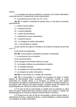 incluem:
        I – as vantagens de natureza periódica ou eventual, as de caráter indenizatório,
o adicional noturno e o adicional por serviço extraordinário;
        II – os acréscimos de que trata o art. 67, I a VII.
        Art. 67. O subsídio é constituído de parcela única, e a ele pode ser acrescido,
exclusivamente:
        I – o décimo terceiro salário;
        II – o adicional de férias;
        III – o auxílio-natalidade;
        IV – o abono de permanência;
        V – o adicional por serviço extraordinário;
        VI – o adicional noturno;
        VII – as vantagens de caráter indenizatório;
        VIII – a remuneração ou subsídio:
         a) pelo exercício de cargo em comissão ou de função de confiança, de que trata
o art. 77;
        b) decorrente de substituições.
        Art. 68. A remuneração é constituída de parcelas e compreende:
        I – os vencimentos, que se compõem:
        a) do vencimento básico;
        b) das vantagens permanentes relativas ao cargo;
        II – as vantagens relativas às peculiaridades de trabalho;
        III – as vantagens pessoais;
        IV – as vantagens de natureza periódica ou eventual;
        V – as vantagens de caráter indenizatório.
        Art. 69. Os vencimentos ou o subsídio são irredutíveis.
        Art. 70. A remuneração ou o subsídio dos ocupantes de cargos e funções
públicos da administração direta, autárquica e fundacional, incluídos os cargos
preenchidos por mandato eletivo, e os proventos, as pensões ou outra espécie
remuneratória, percebidos cumulativamente ou não, incluídas as vantagens pessoais ou
de qualquer outra natureza, não podem exceder o subsídio mensal, em espécie, dos
Desembargadores do Tribunal de Justiça do Distrito Federal e Territórios.
         § 1º O valor do teto de remuneração ou subsídio deve ser publicado no Diário
Oficial do Distrito Federal pelo Poder Executivo sempre que se alterar o subsídio dos
Desembargadores do Tribunal de Justiça do Distrito Federal e Territórios.
        § 2º Excluem-se do valor do teto de remuneração o décimo terceiro salário, o
adiantamento de férias, o adicional de férias, o auxílio-natalidade, o auxílio pré-escolar
e as vantagens de caráter indenizatório.
 