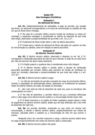 Seção VII
                            Das Vantagens Periódicas
                                   Subseção I
                              Do Adicional de Férias
         Art. 91. Independentemente de solicitação, é pago ao servidor, por ocasião
das férias, um adicional correspondente a um terço da remuneração ou subsídio do mês
em que as férias forem iniciadas.
         § 1º No caso de o servidor efetivo exercer função de confiança ou cargo em
comissão, a respectiva vantagem é considerada no cálculo do adicional de que trata
este artigo, observada a proporcionalidade de que trata o art. 121, § 1º.
       § 2º O adicional de férias incide sobre o valor do abono pecuniário.
       § 3º A base para o cálculo do adicional de férias não pode ser superior ao teto
de remuneração ou subsídio, salvo em relação ao abono pecuniário.
                                  Subseção II
                           Do Décimo Terceiro Salário
        Art. 92. O décimo terceiro salário, observado o disposto no art. 66, § 3º,
corresponde à retribuição pecuniária do mês em que é devido, à razão de um doze avos
por mês de exercício nos doze meses anteriores.
       § 1º A fração superior a quatorze dias é considerada como mês integral.
       § 2º O décimo terceiro salário é devido sobre a parcela da retribuição
pecuniária percebida por servidor efetivo pelo exercício de função de confiança ou
cargo em comissão, observada a proporcionalidade de que trata este artigo e o art.
121, §1º.
       Art. 93. O décimo terceiro salário é pago:
        I – no mês de aniversário do servidor ocupante de cargo de provimento efetivo,
incluído o requisitado da administração direta, autárquica ou fundacional de qualquer
Poder do Distrito Federal, da União, de Estado ou Município;
       II – até o dia vinte do mês de dezembro de cada ano, para os servidores não
contemplados no inciso I.
        § 1º No mês de dezembro, o servidor efetivo faz jus a eventuais diferenças
entre o valor pago como décimo terceiro salário e a remuneração devida nesse mês.
       § 2º O Poder Executivo e os órgãos do Poder Legislativo podem alterar a data
de pagamento do décimo terceiro salário, desde que ele seja efetivado até o dia vinte
de dezembro de cada ano.
        Art. 94. Ao servidor demitido, exonerado ou que entre em licença sem
remuneração, é devido o décimo terceiro salário, proporcionalmente aos meses de
exercício, calculado sobre o subsídio ou a remuneração do mês em que ocorrer o
evento.
       Parágrafo único. Se o servidor reassumir o cargo, o décimo terceiro salário deve
ser pago proporcionalmente aos meses de exercício após a reassunção.
       Art. 95. O décimo terceiro salário não pode:
 