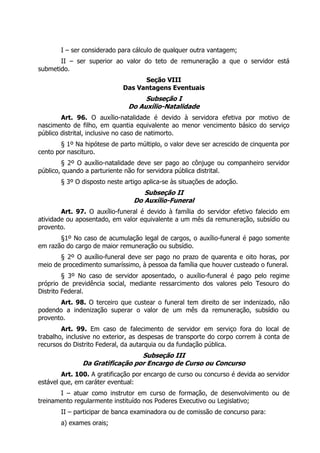 I – ser considerado para cálculo de qualquer outra vantagem;
       II – ser superior ao valor do teto de remuneração a que o servidor está
submetido.
                                   Seção VIII
                             Das Vantagens Eventuais
                                   Subseção I
                              Do Auxílio-Natalidade
        Art. 96. O auxílio-natalidade é devido à servidora efetiva por motivo de
nascimento de filho, em quantia equivalente ao menor vencimento básico do serviço
público distrital, inclusive no caso de natimorto.
       § 1º Na hipótese de parto múltiplo, o valor deve ser acrescido de cinquenta por
cento por nascituro.
        § 2º O auxílio-natalidade deve ser pago ao cônjuge ou companheiro servidor
público, quando a parturiente não for servidora pública distrital.
       § 3º O disposto neste artigo aplica-se às situações de adoção.
                                   Subseção II
                                Do Auxílio-Funeral
        Art. 97. O auxílio-funeral é devido à família do servidor efetivo falecido em
atividade ou aposentado, em valor equivalente a um mês da remuneração, subsídio ou
provento.
       §1º No caso de acumulação legal de cargos, o auxílio-funeral é pago somente
em razão do cargo de maior remuneração ou subsídio.
       § 2º O auxílio-funeral deve ser pago no prazo de quarenta e oito horas, por
meio de procedimento sumaríssimo, à pessoa da família que houver custeado o funeral.
         § 3º No caso de servidor aposentado, o auxílio-funeral é pago pelo regime
próprio de previdência social, mediante ressarcimento dos valores pelo Tesouro do
Distrito Federal.
       Art. 98. O terceiro que custear o funeral tem direito de ser indenizado, não
podendo a indenização superar o valor de um mês da remuneração, subsídio ou
provento.
        Art. 99. Em caso de falecimento de servidor em serviço fora do local de
trabalho, inclusive no exterior, as despesas de transporte do corpo correm à conta de
recursos do Distrito Federal, da autarquia ou da fundação pública.
                                 Subseção III
               Da Gratificação por Encargo de Curso ou Concurso
        Art. 100. A gratificação por encargo de curso ou concurso é devida ao servidor
estável que, em caráter eventual:
       I – atuar como instrutor em curso de formação, de desenvolvimento ou de
treinamento regularmente instituído nos Poderes Executivo ou Legislativo;
       II – participar de banca examinadora ou de comissão de concurso para:
       a) exames orais;
 