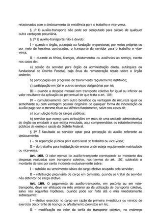 relacionadas com o deslocamento da residência para o trabalho e vice-versa.
        § 1º O auxílio-transporte não pode ser computado para cálculo de qualquer
outra vantagem pecuniária.
       § 2º O auxílio-transporte não é devido:
       I – quando o órgão, autarquia ou fundação proporcionar, por meios próprios ou
por meio de terceiros contratados, o transporte do servidor para o trabalho e vice-
versa;
       II – durante as férias, licenças, afastamentos ou ausências ao serviço, exceto
nos casos de:
        a) cessão do servidor para órgão da administração direta, autárquica ou
fundacional do Distrito Federal, cujo ônus da remuneração recaia sobre o órgão
cedente;
       b) participação em programa de treinamento regularmente instituído;
       c) participação em júri e outros serviços obrigatórios por lei;
        III – quando a despesa mensal com transporte coletivo for igual ou inferior ao
valor resultante da aplicação do percentual de que trata o art. 108;
         IV – cumulativamente com outro benefício ou vantagem de natureza igual ou
semelhante ou com vantagem pessoal originária de qualquer forma de indenização ou
auxílio pago sob o mesmo título ou idêntico fundamento, salvo nos casos de:
       a) acumulação lícita de cargos públicos;
        b) servidor que exerça suas atribuições em mais de uma unidade administrativa
do órgão ou entidade a que esteja vinculado, aqui compreendidos os estabelecimentos
públicos de ensino e saúde do Distrito Federal.
       § 3º É facultado ao servidor optar pela percepção do auxílio referente ao
deslocamento:
       I – da repartição pública para outro local de trabalho ou vice-versa;
        II – do trabalho para instituição de ensino onde esteja regulamente matriculado
ou vice-versa.
       Art. 108. O valor mensal do auxílio-transporte corresponde ao montante das
despesas realizadas com transporte coletivo, nos termos do art. 107, subtraído o
montante de seis por cento incidente exclusivamente sobre:
       I – subsídio ou vencimento básico do cargo efetivo ocupado pelo servidor;
       II – retribuição pecuniária de cargo em comissão, quando se tratar de servidor
não detentor de cargo efetivo.
        Art. 109. O pagamento do auxílio-transporte, em pecúnia ou em vale-
transporte, deve ser efetuado no mês anterior ao da utilização de transporte coletivo,
salvo nas seguintes hipóteses, quando pode ser feito até o mês imediatamente
subsequente:
        I – efetivo exercício no cargo em razão de primeira investidura ou reinício do
exercício decorrente de licença ou afastamento previstos em lei;
       II – modificação no valor da tarifa do transporte coletivo, no endereço
 
