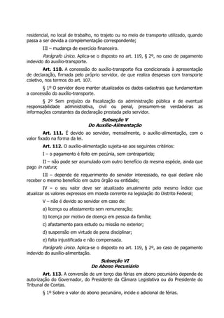 residencial, no local de trabalho, no trajeto ou no meio de transporte utilizado, quando
passa a ser devida a complementação correspondente;
        III – mudança de exercício financeiro.
        Parágrafo único. Aplica-se o disposto no art. 119, § 2º, no caso de pagamento
indevido do auxílio-transporte.
         Art. 110. A concessão do auxílio-transporte fica condicionada à apresentação
de declaração, firmada pelo próprio servidor, de que realiza despesas com transporte
coletivo, nos termos do art. 107.
       § 1º O servidor deve manter atualizados os dados cadastrais que fundamentam
a concessão do auxílio-transporte.
       § 2º Sem prejuízo da fiscalização da administração pública e de eventual
responsabilidade administrativa, civil ou penal, presumem-se verdadeiras as
informações constantes da declaração prestada pelo servidor.
                                    Subseção V
                               Do Auxílio-Alimentação
         Art. 111. É devido ao servidor, mensalmente, o auxílio-alimentação, com o
valor fixado na forma da lei.
        Art. 112. O auxílio-alimentação sujeita-se aos seguintes critérios:
        I – o pagamento é feito em pecúnia, sem contrapartida;
        II – não pode ser acumulado com outro benefício da mesma espécie, ainda que
pago in natura;
        III – depende de requerimento do servidor interessado, no qual declare não
receber o mesmo benefício em outro órgão ou entidade;
         IV – o seu valor deve ser atualizado anualmente pelo mesmo índice que
atualizar os valores expressos em moeda corrente na legislação do Distrito Federal;
        V – não é devido ao servidor em caso de:
        a) licença ou afastamento sem remuneração;
        b) licença por motivo de doença em pessoa da família;
        c) afastamento para estudo ou missão no exterior;
        d) suspensão em virtude de pena disciplinar;
        e) falta injustificada e não compensada.
        Parágrafo único. Aplica-se o disposto no art. 119, § 2º, ao caso de pagamento
indevido do auxílio-alimentação.
                                    Subseção VI
                                Do Abono Pecuniário
        Art. 113. A conversão de um terço das férias em abono pecuniário depende de
autorização do Governador, do Presidente da Câmara Legislativa ou do Presidente do
Tribunal de Contas.
        § 1º Sobre o valor do abono pecuniário, incide o adicional de férias.
 