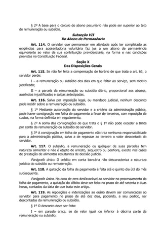 § 2º A base para o cálculo do abono pecuniário não pode ser superior ao teto
de remuneração ou subsídio.
                                 Subseção VII
                            Do Abono de Permanência
        Art. 114. O servidor que permanecer em atividade após ter completado as
exigências para aposentadoria voluntária faz jus a um abono de permanência
equivalente ao valor da sua contribuição previdenciária, na forma e nas condições
previstas na Constituição Federal.
                                     Seção X
                              Das Disposições Gerais
        Art. 115. Se não for feita a compensação de horário de que trata o art. 63, o
servidor perde:
         I – a remuneração ou subsídio dos dias em que faltar ao serviço, sem motivo
justificado;
       II – a parcela da remuneração ou subsídio diário, proporcional aos atrasos,
ausências injustificadas e saídas antecipadas.
        Art. 116. Salvo por imposição legal, ou mandado judicial, nenhum desconto
pode incidir sobre a remuneração ou subsídio.
        § 1º Mediante autorização do servidor e a critério da administração pública,
pode haver consignação em folha de pagamento a favor de terceiros, com reposição de
custos, na forma definida em regulamento.
        § 2º A soma das consignações de que trata o § 1º não pode exceder a trinta
por cento da remuneração ou subsídio do servidor.
        § 3º A consignação em folha de pagamento não traz nenhuma responsabilidade
para a administração pública, salvo a de repassar ao terceiro o valor descontado do
servidor.
        Art. 117. O subsídio, a remuneração ou qualquer de suas parcelas tem
natureza alimentar e não é objeto de arresto, sequestro ou penhora, exceto nos casos
de prestação de alimentos resultantes de decisão judicial.
         Parágrafo único. O crédito em conta bancária não descaracteriza a natureza
jurídica do subsídio ou remuneração.
       Art. 118. A quitação da folha de pagamento é feita até o quinto dia útil do mês
subsequente.
       Parágrafo único. No caso de erro desfavorável ao servidor no processamento da
folha de pagamento, a quitação do débito deve ser feita no prazo de até setenta e duas
horas, contados da data de que trata este artigo.
        Art. 119. As reposições e indenizações ao erário devem ser comunicadas ao
servidor para pagamento no prazo de até dez dias, podendo, a seu pedido, ser
descontadas da remuneração ou subsídio.
       § 1º O desconto deve ser feito:
      I – em parcela única, se de valor igual ou inferior à décima parte da
remuneração ou subsídio;
 