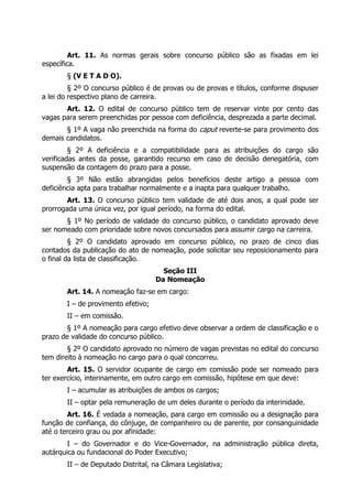 Art. 11. As normas gerais sobre concurso público são as fixadas em lei
específica.
       § (V E T A D O).
         § 2º O concurso público é de provas ou de provas e títulos, conforme dispuser
a lei do respectivo plano de carreira.
       Art. 12. O edital de concurso público tem de reservar vinte por cento das
vagas para serem preenchidas por pessoa com deficiência, desprezada a parte decimal.
       § 1º A vaga não preenchida na forma do caput reverte-se para provimento dos
demais candidatos.
         § 2º A deficiência e a compatibilidade para as atribuições do cargo são
verificadas antes da posse, garantido recurso em caso de decisão denegatória, com
suspensão da contagem do prazo para a posse.
        § 3º Não estão abrangidas pelos benefícios deste artigo a pessoa com
deficiência apta para trabalhar normalmente e a inapta para qualquer trabalho.
        Art. 13. O concurso público tem validade de até dois anos, a qual pode ser
prorrogada uma única vez, por igual período, na forma do edital.
       § 1º No período de validade do concurso público, o candidato aprovado deve
ser nomeado com prioridade sobre novos concursados para assumir cargo na carreira.
         § 2º O candidato aprovado em concurso público, no prazo de cinco dias
contados da publicação do ato de nomeação, pode solicitar seu reposicionamento para
o final da lista de classificação.
                                      Seção III
                                    Da Nomeação
       Art. 14. A nomeação faz-se em cargo:
       I – de provimento efetivo;
       II – em comissão.
        § 1º A nomeação para cargo efetivo deve observar a ordem de classificação e o
prazo de validade do concurso público.
        § 2º O candidato aprovado no número de vagas previstas no edital do concurso
tem direito à nomeação no cargo para o qual concorreu.
        Art. 15. O servidor ocupante de cargo em comissão pode ser nomeado para
ter exercício, interinamente, em outro cargo em comissão, hipótese em que deve:
       I – acumular as atribuições de ambos os cargos;
       II – optar pela remuneração de um deles durante o período da interinidade.
        Art. 16. É vedada a nomeação, para cargo em comissão ou a designação para
função de confiança, do cônjuge, de companheiro ou de parente, por consanguinidade
até o terceiro grau ou por afinidade:
        I – do Governador e do Vice-Governador, na administração pública direta,
autárquica ou fundacional do Poder Executivo;
       II – de Deputado Distrital, na Câmara Legislativa;
 