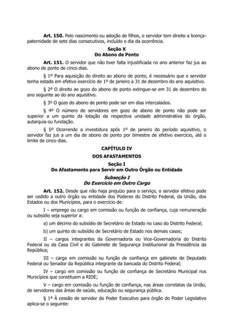 Art. 150. Pelo nascimento ou adoção de filhos, o servidor tem direito a licença-
paternidade de sete dias consecutivos, incluído o dia da ocorrência.
                                      Seção X
                                 Do Abono de Ponto
       Art. 151. O servidor que não tiver falta injustificada no ano anterior faz jus ao
abono de ponto de cinco dias.
       § 1º Para aquisição do direito ao abono de ponto, é necessário que o servidor
tenha estado em efetivo exercício de 1º de janeiro a 31 de dezembro do ano aquisitivo.
       § 2º O direito ao gozo do abono de ponto extingue-se em 31 de dezembro do
ano seguinte ao do ano aquisitivo.
        § 3º O gozo do abono de ponto pode ser em dias intercalados.
        § 4º O número de servidores em gozo de abono de ponto não pode ser
superior a um quinto da lotação da respectiva unidade administrativa do órgão,
autarquia ou fundação.
         § 5º Ocorrendo a investidura após 1º de janeiro do período aquisitivo, o
servidor faz jus a um dia de abono de ponto por bimestre de efetivo exercício, até o
limite de cinco dias.
                                    CAPÍTULO IV
                                DOS AFASTAMENTOS
                                  Seção I
           Do Afastamento para Servir em Outro Órgão ou Entidade
                                   Subseção I
                           Do Exercício em Outro Cargo
        Art. 152. Desde que não haja prejuízo para o serviço, o servidor efetivo pode
ser cedido a outro órgão ou entidade dos Poderes do Distrito Federal, da União, dos
Estados ou dos Municípios, para o exercício de:
        I – emprego ou cargo em comissão ou função de confiança, cuja remuneração
ou subsídio seja superior a:
        a) um décimo do subsídio de Secretário de Estado no caso do Distrito Federal;
        b) um quinto do subsídio de Secretário de Estado nos demais casos;
        II – cargos integrantes da Governadoria ou Vice-Governadoria do Distrito
Federal ou da Casa Civil e do Gabinete de Segurança Institucional da Presidência da
República;
        III – cargo em comissão ou função de confiança em gabinete de Deputado
Federal ou Senador da República integrante da bancada do Distrito Federal;
        IV – cargo em comissão ou função de confiança de Secretário Municipal nos
Municípios que constituem a RIDE;
        V – cargo em comissão ou função de confiança, nas áreas correlatas da União,
de servidores das áreas de saúde, educação ou segurança pública.
        § 1º À cessão de servidor do Poder Executivo para órgão do Poder Legislativo
aplica-se o seguinte:
 