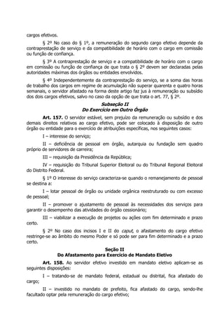 cargos efetivos.
        § 2º No caso do § 1º, a remuneração do segundo cargo efetivo depende da
contraprestação de serviço e da compatibilidade de horário com o cargo em comissão
ou função de confiança.
        § 3º A contraprestação de serviço e a compatibilidade de horário com o cargo
em comissão ou função de confiança de que trata o § 2º devem ser declaradas pelas
autoridades máximas dos órgãos ou entidades envolvidos.
        § 4º Independentemente da contraprestação do serviço, se a soma das horas
de trabalho dos cargos em regime de acumulação não superar quarenta e quatro horas
semanais, o servidor afastado na forma deste artigo faz jus à remuneração ou subsídio
dos dois cargos efetivos, salvo no caso da opção de que trata o art. 77, § 2º.
                                     Subseção II
                             Do Exercício em Outro Órgão
       Art. 157. O servidor estável, sem prejuízo da remuneração ou subsídio e dos
demais direitos relativos ao cargo efetivo, pode ser colocado à disposição de outro
órgão ou entidade para o exercício de atribuições específicas, nos seguintes casos:
         I – interesse do serviço;
        II – deficiência de pessoal em órgão, autarquia ou fundação sem quadro
próprio de servidores de carreira;
         III – requisição da Presidência da República;
        IV – requisição do Tribunal Superior Eleitoral ou do Tribunal Regional Eleitoral
do Distrito Federal.
        § 1º O interesse do serviço caracteriza-se quando o remanejamento de pessoal
se destina a:
       I – lotar pessoal de órgão ou unidade orgânica reestruturado ou com excesso
de pessoal;
        II – promover o ajustamento de pessoal às necessidades dos serviços para
garantir o desempenho das atividades do órgão cessionário;
         III – viabilizar a execução de projetos ou ações com fim determinado e prazo
certo.
        § 2º No caso dos incisos I e II do caput, o afastamento do cargo efetivo
restringe-se ao âmbito do mesmo Poder e só pode ser para fim determinado e a prazo
certo.
                                   Seção II
                Do Afastamento para Exercício de Mandato Eletivo
        Art. 158. Ao servidor efetivo investido em mandato eletivo aplicam-se as
seguintes disposições:
         I – tratando-se de mandato federal, estadual ou distrital, fica afastado do
cargo;
        II – investido no mandato de prefeito, fica afastado do cargo, sendo-lhe
facultado optar pela remuneração do cargo efetivo;
 