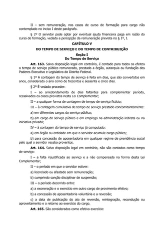 II – sem remuneração, nos casos de curso de formação para cargo não
contemplado no inciso I deste parágrafo.
        § 2º O servidor pode optar por eventual ajuda financeira paga em razão do
curso de formação, vedada a percepção da remuneração prevista no § 1º, I.
                                    CAPÍTULO V
           DO TEMPO DE SERVIÇO E DO TEMPO DE CONTRIBUIÇÃO
                                     Seção I
                               Do Tempo de Serviço
       Art. 163. Salvo disposição legal em contrário, é contado para todos os efeitos
o tempo de serviço público remunerado, prestado a órgão, autarquia ou fundação dos
Poderes Executivo e Legislativo do Distrito Federal.
        § 1º A contagem do tempo de serviço é feita em dias, que são convertidos em
anos, considerado o ano como de trezentos e sessenta e cinco dias.
       § 2º É vedado proceder:
        I – ao arredondamento de dias faltantes para complementar período,
ressalvados os casos previstos nesta Lei Complementar;
       II – a qualquer forma de contagem de tempo de serviço fictício;
       III – à contagem cumulativa de tempo de serviço prestado concomitantemente:
       a) em diferentes cargos do serviço público;
         b) em cargo do serviço público e em emprego na administração indireta ou na
iniciativa privada;
       IV – à contagem do tempo de serviço já computado:
       a) em órgão ou entidade em que o servidor acumule cargo público;
        b) para concessão de aposentadoria em qualquer regime de previdência social
pelo qual o servidor receba proventos.
        Art. 164. Salvo disposição legal em contrário, não são contados como tempo
de serviço:
      I – a falta injustificada ao serviço e a não compensada na forma desta Lei
Complementar;
       II – o período em que o servidor estiver:
       a) licenciado ou afastado sem remuneração;
       b) cumprindo sanção disciplinar de suspensão;
       III – o período decorrido entre:
       a) a exoneração e o exercício em outro cargo de provimento efetivo;
       b) a concessão de aposentadoria voluntária e a reversão;
        c) a data de publicação do ato de reversão, reintegração, recondução ou
aproveitamento e o retorno ao exercício do cargo.
       Art. 165. São considerados como efetivo exercício:
 