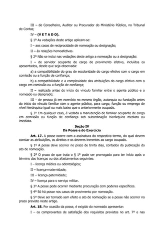 III – de Conselheiro, Auditor ou Procurador do Ministério Público, no Tribunal
de Contas;
       IV – (V E T A D O).
       § 1º As vedações deste artigo aplicam-se:
       I – aos casos de reciprocidade de nomeação ou designação;
       II – às relações homoafetivas.
       § 2º Não se inclui nas vedações deste artigo a nomeação ou a designação:
       I – de servidor ocupante de cargo de provimento efetivo, incluídos os
aposentados, desde que seja observada:
       a) a compatibilidade do grau de escolaridade do cargo efetivo com o cargo em
comissão ou a função de confiança;
       b) a compatibilidade e a complexidade das atribuições do cargo efetivo com o
cargo em comissão ou a função de confiança;
      II – realizada antes do início do vínculo familiar entre o agente público e o
nomeado ou designado;
         III – de pessoa já em exercício no mesmo órgão, autarquia ou fundação antes
do início do vínculo familiar com o agente público, para cargo, função ou emprego de
nível hierárquico igual ou mais baixo que o anteriormente ocupado.
        § 3º Em qualquer caso, é vedada a manutenção de familiar ocupante de cargo
em comissão ou função de confiança sob subordinação hierárquica mediata ou
imediata.
                                     Seção IV
                               Da Posse e do Exercício
        Art. 17. A posse ocorre com a assinatura do respectivo termo, do qual devem
constar as atribuições, os direitos e os deveres inerentes ao cargo ocupado.
        § 1º A posse deve ocorrer no prazo de trinta dias, contados da publicação do
ato de nomeação.
        § 2º O prazo de que trata o § 1º pode ser prorrogado para ter início após o
término das licenças ou dos afastamentos seguintes:
       I – licença médica ou odontológica;
       II – licença-maternidade;
       III – licença-paternidade;
       IV – licença para o serviço militar.
       § 3º A posse pode ocorrer mediante procuração com poderes específicos.
       § 4º Só há posse nos casos de provimento por nomeação.
        § 5º Deve ser tornado sem efeito o ato de nomeação se a posse não ocorrer no
prazo previsto neste artigo.
       Art. 18. Por ocasião da posse, é exigido do nomeado apresentar:
       I – os comprovantes de satisfação dos requisitos previstos no art. 7º e nas
 