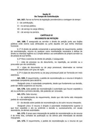 Seção II
                               Do Tempo de Contribuição
        Art. 167. Faz-se na forma da legislação previdenciária a contagem do tempo:
        I – de contribuição;
        II – no serviço público;
        III – de serviço no cargo efetivo;
        IV – de serviço na carreira.
                                       CAPÍTULO VI
                               DO DIREITO DE PETIÇÃO
        Art. 168. É assegurado ao servidor o direito de petição junto aos órgãos
públicos onde exerce suas atribuições ou junto àqueles em que tenha interesse
funcional.
         § 1º O direito de petição compreende a apresentação de requerimento, pedido
de reconsideração, recurso ou qualquer outra manifestação necessária à defesa de
direito ou interesse legítimo ou à ampla defesa e ao contraditório do próprio servidor ou
de pessoa da sua família.
        § 2º Para o exercício do direito de petição, é assegurada:
       I – vista do processo ou do documento, na repartição, ao servidor ou a
procurador por ele constituído;
       II – cópia de documento ou de peça processual, observadas as normas
daqueles classificados com grau de sigilo.
         § 3º A cópia de documento ou de peça processual pode ser fornecida em meio
eletrônico.
        Art. 169. O requerimento, o pedido de reconsideração ou o recurso é dirigido à
autoridade competente para decidi-lo.
       Parágrafo único. A autoridade competente, desde que fundamente sua decisão,
pode dar efeito suspensivo ao recurso.
        Art. 170. Cabe pedido de reconsideração à autoridade que houver expedido o
ato ou proferido a primeira decisão, não podendo ser renovado.
        Art. 171. Cabe recurso:
        I – do indeferimento do requerimento, desde que não tenha sido interposto
pedido de reconsideração;
        II – da decisão sobre pedido de reconsideração ou de outro recurso interposto.
        Parágrafo único. O recurso é dirigido à autoridade imediatamente superior à
que tiver expedido o ato ou proferido a decisão e, sucessivamente, em escala
ascendente, às demais autoridades.
        Art. 172. O prazo para interposição de pedido de reconsideração ou de recurso
é de trinta dias, contados da publicação ou da ciência pelo interessado da decisão
impugnada.
        Art. 173. O requerimento, o pedido de reconsideração ou o recurso de que
 