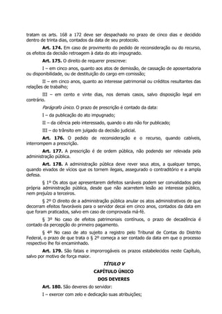 tratam os arts. 168 a 172 deve ser despachado no prazo de cinco dias e decidido
dentro de trinta dias, contados da data de seu protocolo.
         Art. 174. Em caso de provimento do pedido de reconsideração ou do recurso,
os efeitos da decisão retroagem à data do ato impugnado.
       Art. 175. O direito de requerer prescreve:
        I – em cinco anos, quanto aos atos de demissão, de cassação de aposentadoria
ou disponibilidade, ou de destituição do cargo em comissão;
        II – em cinco anos, quanto ao interesse patrimonial ou créditos resultantes das
relações de trabalho;
        III – em cento e vinte dias, nos demais casos, salvo disposição legal em
contrário.
       Parágrafo único. O prazo de prescrição é contado da data:
       I – da publicação do ato impugnado;
       II – da ciência pelo interessado, quando o ato não for publicado;
       III – do trânsito em julgado da decisão judicial.
        Art. 176. O pedido de reconsideração e o recurso, quando cabíveis,
interrompem a prescrição.
        Art. 177. A prescrição é de ordem pública, não podendo ser relevada pela
administração pública.
        Art. 178. A administração pública deve rever seus atos, a qualquer tempo,
quando eivados de vícios que os tornem ilegais, assegurado o contraditório e a ampla
defesa.
        § 1º Os atos que apresentarem defeitos sanáveis podem ser convalidados pela
própria administração pública, desde que não acarretem lesão ao interesse público,
nem prejuízo a terceiros.
        § 2º O direito de a administração pública anular os atos administrativos de que
decorram efeitos favoráveis para o servidor decai em cinco anos, contados da data em
que foram praticados, salvo em caso de comprovada má-fé.
       § 3º No caso de efeitos patrimoniais contínuos, o prazo de decadência é
contado da percepção do primeiro pagamento.
        § 4º No caso de ato sujeito a registro pelo Tribunal de Contas do Distrito
Federal, o prazo de que trata o § 2º começa a ser contado da data em que o processo
respectivo lhe foi encaminhado.
        Art. 179. São fatais e improrrogáveis os prazos estabelecidos neste Capítulo,
salvo por motivo de força maior.
                                      TÍTULO V
                                 CAPÍTULO ÚNICO
                                    DOS DEVERES
       Art. 180. São deveres do servidor:
       I – exercer com zelo e dedicação suas atribuições;
 