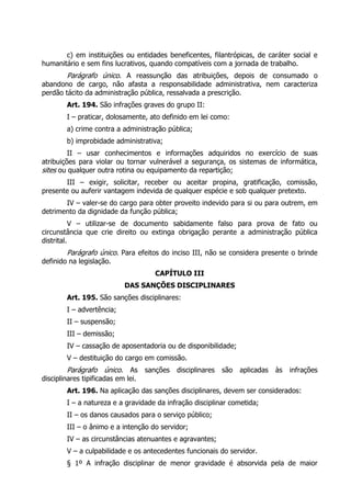 c) em instituições ou entidades beneficentes, filantrópicas, de caráter social e
humanitário e sem fins lucrativos, quando compatíveis com a jornada de trabalho.
        Parágrafo único. A reassunção das atribuições, depois de consumado o
abandono de cargo, não afasta a responsabilidade administrativa, nem caracteriza
perdão tácito da administração pública, ressalvada a prescrição.
        Art. 194. São infrações graves do grupo II:
        I – praticar, dolosamente, ato definido em lei como:
        a) crime contra a administração pública;
        b) improbidade administrativa;
         II – usar conhecimentos e informações adquiridos no exercício de suas
atribuições para violar ou tornar vulnerável a segurança, os sistemas de informática,
sites ou qualquer outra rotina ou equipamento da repartição;
       III – exigir, solicitar, receber ou aceitar propina, gratificação, comissão,
presente ou auferir vantagem indevida de qualquer espécie e sob qualquer pretexto.
       IV – valer-se do cargo para obter proveito indevido para si ou para outrem, em
detrimento da dignidade da função pública;
           V – utilizar-se de documento sabidamente falso para prova de fato ou
circunstância que crie direito ou extinga obrigação perante a administração pública
distrital.
        Parágrafo único. Para efeitos do inciso III, não se considera presente o brinde
definido na legislação.
                                    CAPÍTULO III
                            DAS SANÇÕES DISCIPLINARES
        Art. 195. São sanções disciplinares:
        I – advertência;
        II – suspensão;
        III – demissão;
        IV – cassação de aposentadoria ou de disponibilidade;
        V – destituição do cargo em comissão.
        Parágrafo único. As sanções disciplinares são aplicadas às infrações
disciplinares tipificadas em lei.
        Art. 196. Na aplicação das sanções disciplinares, devem ser considerados:
        I – a natureza e a gravidade da infração disciplinar cometida;
        II – os danos causados para o serviço público;
        III – o ânimo e a intenção do servidor;
        IV – as circunstâncias atenuantes e agravantes;
        V – a culpabilidade e os antecedentes funcionais do servidor.
        § 1º A infração disciplinar de menor gravidade é absorvida pela de maior
 