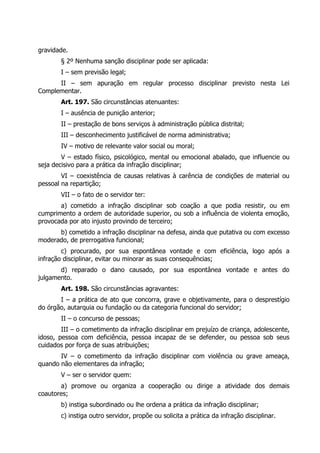 gravidade.
        § 2º Nenhuma sanção disciplinar pode ser aplicada:
        I – sem previsão legal;
      II – sem apuração em regular processo disciplinar previsto nesta Lei
Complementar.
        Art. 197. São circunstâncias atenuantes:
        I – ausência de punição anterior;
        II – prestação de bons serviços à administração pública distrital;
        III – desconhecimento justificável de norma administrativa;
        IV – motivo de relevante valor social ou moral;
        V – estado físico, psicológico, mental ou emocional abalado, que influencie ou
seja decisivo para a prática da infração disciplinar;
        VI – coexistência de causas relativas à carência de condições de material ou
pessoal na repartição;
        VII – o fato de o servidor ter:
       a) cometido a infração disciplinar sob coação a que podia resistir, ou em
cumprimento a ordem de autoridade superior, ou sob a influência de violenta emoção,
provocada por ato injusto provindo de terceiro;
      b) cometido a infração disciplinar na defesa, ainda que putativa ou com excesso
moderado, de prerrogativa funcional;
        c) procurado, por sua espontânea vontade e com eficiência, logo após a
infração disciplinar, evitar ou minorar as suas consequências;
       d) reparado o dano causado, por sua espontânea vontade e antes do
julgamento.
        Art. 198. São circunstâncias agravantes:
       I – a prática de ato que concorra, grave e objetivamente, para o desprestígio
do órgão, autarquia ou fundação ou da categoria funcional do servidor;
        II – o concurso de pessoas;
        III – o cometimento da infração disciplinar em prejuízo de criança, adolescente,
idoso, pessoa com deficiência, pessoa incapaz de se defender, ou pessoa sob seus
cuidados por força de suas atribuições;
       IV – o cometimento da infração disciplinar com violência ou grave ameaça,
quando não elementares da infração;
        V – ser o servidor quem:
       a) promove ou organiza a cooperação ou dirige a atividade dos demais
coautores;
        b) instiga subordinado ou lhe ordena a prática da infração disciplinar;
        c) instiga outro servidor, propõe ou solicita a prática da infração disciplinar.
 