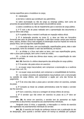 normas específicas para a investidura no cargo;
        II – declaração:
        a) de bens e valores que constituem seu patrimônio;
       b) sobre acumulação ou não de cargo ou emprego público, bem como de
proventos da aposentadoria de regime próprio de previdência social;
        c) sobre a existência ou não de impedimento para o exercício de cargo público.
        § 1º É nulo o ato de posse realizado sem a apresentação dos documentos a
que se refere este artigo.
        § 2º A aptidão física e mental é verificada em inspeção médica oficial.
        § 3º A declaração prevista no inciso II, a, deve ser feita em formulário
fornecido pelo setor de pessoal da repartição, e dele deve constar campo para informar
bens, valores, dívidas e ônus reais exigidos na declaração anual do imposto de renda da
pessoa física, com as seguintes especificações:
        I – a descrição do bem, com sua localização, especificações gerais, data e valor
da aquisição, nome do vendedor e valor das benfeitorias, se houver;
        II – as dívidas e o ônus real sobre os bens, com suas especificações gerais,
valor e prazo para quitação, bem como o nome do credor;
        III – a fonte de renda dos últimos doze meses, com a especificação do valor
auferido no período.
        Art. 19. Exercício é o efetivo desempenho das atribuições do cargo público.
        § 1º O servidor não pode entrar em exercício:
        I – se ocupar cargo inacumulável, sem comprovar a exoneração ou a vacância
de que trata o art. 54;
        II – se ocupar cargo acumulável, sem comprovar a compatibilidade de horários;
      III – se receber proventos de aposentadoria inacumuláveis com a remuneração
ou subsídio do cargo efetivo, sem comprovar a opção por uma das formas de
pagamento.
       § 2º É de cinco dias úteis o prazo para o servidor entrar em exercício, contado
da posse.
        § 3º Compete ao titular da unidade administrativa onde for lotado o servidor
dar-lhe exercício.
        § 4º Com o exercício, inicia-se a contagem do tempo efetivo de serviço.
       § 5º O servidor que não entrar em exercício no prazo do § 2º deve ser
exonerado.
       Art. 20. Ao entrar em exercício, o servidor tem de apresentar ao órgão
competente os documentos necessários aos assentamentos individuais.
        Parágrafo único. O início, a suspensão, a interrupção e o reinício do exercício
são registrados nos assentamentos individuais do servidor.
       Art. 21. O exercício de função de confiança inicia-se com a publicação do ato
de designação, salvo quando o servidor estiver em licença ou afastado por qualquer
 