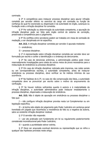 cominada.
        § 2º A competência para instaurar processo disciplinar para apurar infração
cometida por servidor efetivo no exercício de cargo em comissão ou função de
confiança do qual foi exonerado ou dispensado é da autoridade do órgão, autarquia ou
fundação onde a infração disciplinar foi cometida.
        § 3º Por solicitação ou determinação da autoridade competente, a apuração da
infração disciplinar pode ser feita pelo órgão central do sistema de correição,
preservada a competência para o julgamento.
       § 4º Os conflitos entre servidores podem ser tratados em mesa de comissão de
mediação, a ser disciplinada em lei específica.
       Art. 212. A infração disciplinar cometida por servidor é apurada mediante:
       I – sindicância;
       II – processo disciplinar.
       § 1º A representação sobre infração disciplinar cometida por servidor deve ser
formulada por escrito e conter a identificação e o endereço do denunciante.
        § 2º No caso de denúncias anônimas, a administração pública pode iniciar
reservadamente investigações para coleta de outros meios de prova necessários para a
instauração de sindicância ou processo disciplinar.
        § 3º Em caso de infração disciplinar noticiada pela imprensa, nas redes sociais
ou em correspondências escritas, a autoridade competente, antes de instaurar
sindicância ou processo disciplinar, deve verificar se há indícios mínimos de sua
ocorrência.
         § 4º Na hipótese do § 3º, no caso de não comprovação dos fatos, a autoridade
competente deve se pronunciar por escrito sobre o motivo do arquivamento da
verificação.
        § 5º Se houver indícios suficientes quanto à autoria e à materialidade da
infração disciplinar, a autoridade administrativa pode instaurar imediatamente o
processo disciplinar, dispensada a instauração de sindicância.
        Art. 213. Não é objeto de apuração em sindicância ou processo disciplinar o
fato que:
         I – não configure infração disciplinar prevista nesta Lei Complementar ou em
legislação específica;
        II – já tenha sido objeto de julgamento pelo Poder Judiciário em sentença penal
transitada em julgado que reconheceu a inexistência do fato ou a negativa da autoria,
salvo se existente infração disciplinar residual.
       § 1º O servidor não responde:
        I – por ato praticado com fundamento em lei ou regulamento posteriormente
considerado inconstitucional pelo Poder Judiciário;
       II – quando a punibilidade estiver extinta.
       § 2º Deve ser arquivada eventual denúncia ou representação que se refira a
qualquer das hipóteses previstas neste artigo.
 