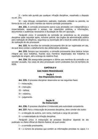 X – tenha sido punido por qualquer infração disciplinar, ressalvado o disposto
no art. 201;
       XI – seja cônjuge, companheiro, padrasto, madrasta, enteado ou parente, na
forma da lei civil, de outro membro da mesma comissão processante.
        Art. 231. A comissão processante exerce suas atividades com independência e
imparcialidade, assegurado o acesso, nas repartições públicas, a informações,
documentos e audiências necessários à elucidação do fato em apuração.
         Parágrafo único. O presidente da comissão de sindicância ou de processo
disciplinar pode requisitar apoio, inclusive policial, dos órgãos da administração pública
para realização de diligência, segurança ou locomoção até o local de coleta de prova ou
de realização de ato processual.
        Art. 232. As reuniões da comissão processante têm de ser registradas em ata,
da qual deve constar o detalhamento das deliberações adotadas.
        Art. 233. Sempre que necessário, a comissão processante deve dedicar tempo
integral aos seus trabalhos, ficando seus membros dispensados dos trabalhos na
repartição de origem, até a entrega do relatório final.
        Art. 234. São asseguradas passagens e diárias aos membros da comissão e ao
servidor acusado, nos casos de atos processuais serem praticados fora do território da
RIDE.
                                      CAPÍTULO V
                              DAS FASES PROCESSUAIS
                                       Seção I
                                Das Disposições Gerais
        Art. 235. O processo disciplinar desenvolve-se nas seguintes fases:
        I – instauração;
        II – instrução;
        III – defesa;
        IV – relatório;
        V – julgamento.
                                       Seção II
                                    Da Instauração
        Art. 236. O processo disciplinar é instaurado pela autoridade competente.
        Art. 237. Para a instauração de processo disciplinar, deve constar dos autos:
        I – a indicação da autoria, com nome, matrícula e cargo do servidor;
        II – a materialidade da infração disciplinar.
        Parágrafo único. A instauração de processo disciplinar depende de ato
publicado no Diário Oficial do Distrito Federal, do qual conste:
        I – a comissão processante;
        II – o número do processo que contém as informações previstas no caput, I e
 