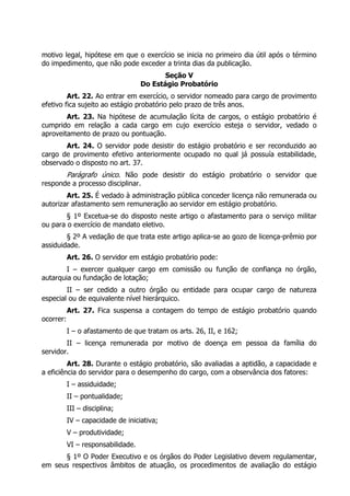 motivo legal, hipótese em que o exercício se inicia no primeiro dia útil após o término
do impedimento, que não pode exceder a trinta dias da publicação.
                                           Seção V
                                    Do Estágio Probatório
         Art. 22. Ao entrar em exercício, o servidor nomeado para cargo de provimento
efetivo fica sujeito ao estágio probatório pelo prazo de três anos.
        Art. 23. Na hipótese de acumulação lícita de cargos, o estágio probatório é
cumprido em relação a cada cargo em cujo exercício esteja o servidor, vedado o
aproveitamento de prazo ou pontuação.
       Art. 24. O servidor pode desistir do estágio probatório e ser reconduzido ao
cargo de provimento efetivo anteriormente ocupado no qual já possuía estabilidade,
observado o disposto no art. 37.
       Parágrafo único. Não pode desistir do estágio probatório o servidor que
responde a processo disciplinar.
        Art. 25. É vedado à administração pública conceder licença não remunerada ou
autorizar afastamento sem remuneração ao servidor em estágio probatório.
        § 1º Excetua-se do disposto neste artigo o afastamento para o serviço militar
ou para o exercício de mandato eletivo.
        § 2º A vedação de que trata este artigo aplica-se ao gozo de licença-prêmio por
assiduidade.
           Art. 26. O servidor em estágio probatório pode:
        I – exercer qualquer cargo em comissão ou função de confiança no órgão,
autarquia ou fundação de lotação;
        II – ser cedido a outro órgão ou entidade para ocupar cargo de natureza
especial ou de equivalente nível hierárquico.
           Art. 27. Fica suspensa a contagem do tempo de estágio probatório quando
ocorrer:
           I – o afastamento de que tratam os arts. 26, II, e 162;
        II – licença remunerada por motivo de doença em pessoa da família do
servidor.
         Art. 28. Durante o estágio probatório, são avaliadas a aptidão, a capacidade e
a eficiência do servidor para o desempenho do cargo, com a observância dos fatores:
           I – assiduidade;
           II – pontualidade;
           III – disciplina;
           IV – capacidade de iniciativa;
           V – produtividade;
           VI – responsabilidade.
      § 1º O Poder Executivo e os órgãos do Poder Legislativo devem regulamentar,
em seus respectivos âmbitos de atuação, os procedimentos de avaliação do estágio
 