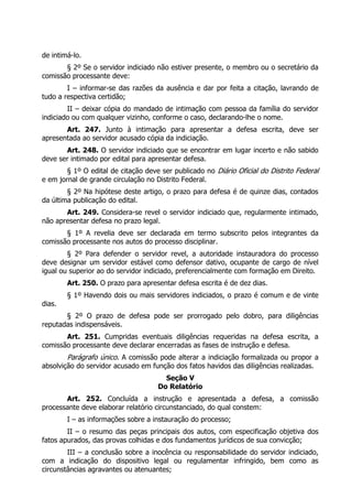 de intimá-lo.
       § 2º Se o servidor indiciado não estiver presente, o membro ou o secretário da
comissão processante deve:
        I – informar-se das razões da ausência e dar por feita a citação, lavrando de
tudo a respectiva certidão;
        II – deixar cópia do mandado de intimação com pessoa da família do servidor
indiciado ou com qualquer vizinho, conforme o caso, declarando-lhe o nome.
       Art. 247. Junto à intimação para apresentar a defesa escrita, deve ser
apresentada ao servidor acusado cópia da indiciação.
       Art. 248. O servidor indiciado que se encontrar em lugar incerto e não sabido
deve ser intimado por edital para apresentar defesa.
        § 1º O edital de citação deve ser publicado no Diário Oficial do Distrito Federal
e em jornal de grande circulação no Distrito Federal.
        § 2º Na hipótese deste artigo, o prazo para defesa é de quinze dias, contados
da última publicação do edital.
       Art. 249. Considera-se revel o servidor indiciado que, regularmente intimado,
não apresentar defesa no prazo legal.
       § 1º A revelia deve ser declarada em termo subscrito pelos integrantes da
comissão processante nos autos do processo disciplinar.
        § 2º Para defender o servidor revel, a autoridade instauradora do processo
deve designar um servidor estável como defensor dativo, ocupante de cargo de nível
igual ou superior ao do servidor indiciado, preferencialmente com formação em Direito.
        Art. 250. O prazo para apresentar defesa escrita é de dez dias.
        § 1º Havendo dois ou mais servidores indiciados, o prazo é comum e de vinte
dias.
       § 2º O prazo de defesa pode ser prorrogado pelo dobro, para diligências
reputadas indispensáveis.
       Art. 251. Cumpridas eventuais diligências requeridas na defesa escrita, a
comissão processante deve declarar encerradas as fases de instrução e defesa.
        Parágrafo único. A comissão pode alterar a indiciação formalizada ou propor a
absolvição do servidor acusado em função dos fatos havidos das diligências realizadas.
                                       Seção V
                                     Do Relatório
       Art. 252. Concluída a instrução e apresentada a defesa, a comissão
processante deve elaborar relatório circunstanciado, do qual constem:
        I – as informações sobre a instauração do processo;
        II – o resumo das peças principais dos autos, com especificação objetiva dos
fatos apurados, das provas colhidas e dos fundamentos jurídicos de sua convicção;
        III – a conclusão sobre a inocência ou responsabilidade do servidor indiciado,
com a indicação do dispositivo legal ou regulamentar infringido, bem como as
circunstâncias agravantes ou atenuantes;
 