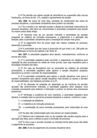 § 4º Da decisão que aplicar sanção de advertência ou suspensão cabe recurso
hierárquico, na forma do art. 171, vedado o agravamento da sanção.
       Art. 256. No prazo de vinte dias, contados do recebimento dos autos do
processo disciplinar, a autoridade competente deve proferir sua decisão.
       § 1º Se a sanção a ser aplicada exceder a alçada da autoridade instauradora do
processo disciplinar, este deve ser encaminhado à autoridade competente para decidir
no mesmo prazo deste artigo.
       § 2º Havendo mais de um servidor indiciado e diversidade de sanções
propostas no relatório da comissão processante, o julgamento e a aplicação das
sanções cabe à autoridade competente para a imposição da sanção mais grave.
       § 3º O julgamento fora do prazo legal não implica nulidade do processo,
observada a prescrição.
       § 4º A autoridade que der causa à prescrição de que trata o art. 208 pode ser
responsabilizada na forma do Capítulo I do Título VI.
        Art. 257. A autoridade julgadora deve decidir, motivadamente, conforme as
provas dos autos.
        § 1º A autoridade julgadora pode converter o julgamento em diligência para
repetição de atos processuais ou coleta de novas provas, caso seja necessário para a
elucidação completa dos fatos.
       § 2º Em caso de divergência com as conclusões do relatório da comissão
processante, a autoridade julgadora pode agravar a sanção disciplinar proposta,
abrandá-la ou isentar o servidor de responsabilidade.
        § 3º A autoridade competente para aplicar a sanção disciplinar mais grave é
também competente para aplicar sanção disciplinar mais branda ou isentar o servidor
de responsabilidade, nas hipóteses previstas no § 2º.
        § 4º Se discordar da proposta de absolvição ou da inocência do servidor
acusado não anteriormente indiciado, a autoridade julgadora deve designar nova
comissão processante para elaborar a indiciação e praticar os demais atos processuais
posteriores.
        § 5º Verificada a existência de vício insanável, a autoridade julgadora deve
declarar a nulidade total ou parcial do processo disciplinar e ordenar, conforme o caso:
        I – a realização de diligência;
        II – a reabertura da instrução processual;
       III – a constituição de outra comissão processante, para instauração de novo
processo.
        § 6º Os atos não contaminados pelo vício devem ser reaproveitados.
       § 7º Nenhum ato é declarado nulo, se da nulidade não resultar prejuízo para a
apuração dos fatos, para a defesa ou para a conclusão do processo.
        § 8º O vício a que o servidor acusado ou indiciado tenha dado causa não obsta
o julgamento do processo.
        Art. 258. O ato de julgamento do processo disciplinar deve:
 