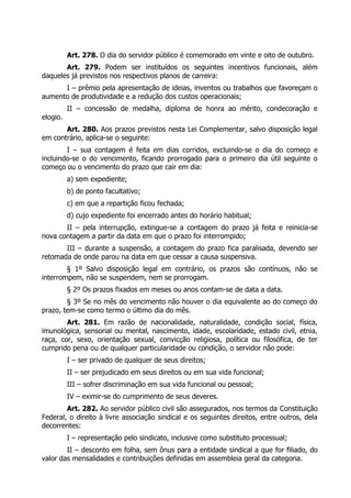 Art. 278. O dia do servidor público é comemorado em vinte e oito de outubro.
       Art. 279. Podem ser instituídos os seguintes incentivos funcionais, além
daqueles já previstos nos respectivos planos de carreira:
      I – prêmio pela apresentação de ideias, inventos ou trabalhos que favoreçam o
aumento de produtividade e a redução dos custos operacionais;
          II – concessão de medalha, diploma de honra ao mérito, condecoração e
elogio.
       Art. 280. Aos prazos previstos nesta Lei Complementar, salvo disposição legal
em contrário, aplica-se o seguinte:
        I – sua contagem é feita em dias corridos, excluindo-se o dia do começo e
incluindo-se o do vencimento, ficando prorrogado para o primeiro dia útil seguinte o
começo ou o vencimento do prazo que cair em dia:
          a) sem expediente;
          b) de ponto facultativo;
          c) em que a repartição ficou fechada;
          d) cujo expediente foi encerrado antes do horário habitual;
       II – pela interrupção, extingue-se a contagem do prazo já feita e reinicia-se
nova contagem a partir da data em que o prazo foi interrompido;
       III – durante a suspensão, a contagem do prazo fica paralisada, devendo ser
retomada de onde parou na data em que cessar a causa suspensiva.
        § 1º Salvo disposição legal em contrário, os prazos são contínuos, não se
interrompem, não se suspendem, nem se prorrogam.
          § 2º Os prazos fixados em meses ou anos contam-se de data a data.
        § 3º Se no mês do vencimento não houver o dia equivalente ao do começo do
prazo, tem-se como termo o último dia do mês.
        Art. 281. Em razão de nacionalidade, naturalidade, condição social, física,
imunológica, sensorial ou mental, nascimento, idade, escolaridade, estado civil, etnia,
raça, cor, sexo, orientação sexual, convicção religiosa, política ou filosófica, de ter
cumprido pena ou de qualquer particularidade ou condição, o servidor não pode:
          I – ser privado de qualquer de seus direitos;
          II – ser prejudicado em seus direitos ou em sua vida funcional;
          III – sofrer discriminação em sua vida funcional ou pessoal;
          IV – eximir-se do cumprimento de seus deveres.
        Art. 282. Ao servidor público civil são assegurados, nos termos da Constituição
Federal, o direito à livre associação sindical e os seguintes direitos, entre outros, dela
decorrentes:
          I – representação pelo sindicato, inclusive como substituto processual;
        II – desconto em folha, sem ônus para a entidade sindical a que for filiado, do
valor das mensalidades e contribuições definidas em assembleia geral da categoria.
 