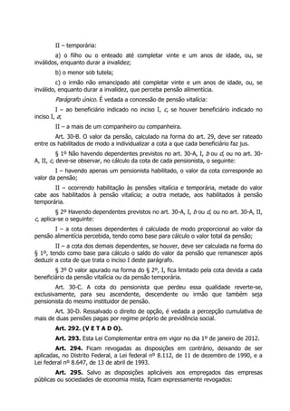 II – temporária:
        a) o filho ou o enteado até completar vinte e um anos de idade, ou, se
inválidos, enquanto durar a invalidez;
        b) o menor sob tutela;
         c) o irmão não emancipado até completar vinte e um anos de idade, ou, se
inválido, enquanto durar a invalidez, que perceba pensão alimentícia.
        Parágrafo único. É vedada a concessão de pensão vitalícia:
         I – ao beneficiário indicado no inciso I, c, se houver beneficiário indicado no
inciso I, a;
        II – a mais de um companheiro ou companheira.
        Art. 30-B. O valor da pensão, calculado na forma do art. 29, deve ser rateado
entre os habilitados de modo a individualizar a cota a que cada beneficiário faz jus.
          § 1º Não havendo dependentes previstos no art. 30-A, I, b ou d, ou no art. 30-
A, II, c, deve-se observar, no cálculo da cota de cada pensionista, o seguinte:
        I – havendo apenas um pensionista habilitado, o valor da cota corresponde ao
valor da pensão;
       II – ocorrendo habilitação às pensões vitalícia e temporária, metade do valor
cabe aos habilitados à pensão vitalícia; a outra metade, aos habilitados à pensão
temporária.
         § 2º Havendo dependentes previstos no art. 30-A, I, b ou d, ou no art. 30-A, II,
c, aplica-se o seguinte:
       I – a cota desses dependentes é calculada de modo proporcional ao valor da
pensão alimentícia percebida, tendo como base para cálculo o valor total da pensão;
        II – a cota dos demais dependentes, se houver, deve ser calculada na forma do
§ 1º, tendo como base para cálculo o saldo do valor da pensão que remanescer após
deduzir a cota de que trata o inciso I deste parágrafo.
        § 3º O valor apurado na forma do § 2º, I, fica limitado pela cota devida a cada
beneficiário da pensão vitalícia ou da pensão temporária.
        Art. 30-C. A cota do pensionista que perdeu essa qualidade reverte-se,
exclusivamente, para seu ascendente, descendente ou irmão que também seja
pensionista do mesmo instituidor de pensão.
       Art. 30-D. Ressalvado o direito de opção, é vedada a percepção cumulativa de
mais de duas pensões pagas por regime próprio de previdência social.
        Art. 292. (V E T A D O).
        Art. 293. Esta Lei Complementar entra em vigor no dia 1º de janeiro de 2012.
        Art. 294. Ficam revogadas as disposições em contrário, deixando de ser
aplicadas, no Distrito Federal, a Lei federal nº 8.112, de 11 de dezembro de 1990, e a
Lei federal nº 8.647, de 13 de abril de 1993.
        Art. 295. Salvo as disposições aplicáveis aos empregados das empresas
públicas ou sociedades de economia mista, ficam expressamente revogados:
 