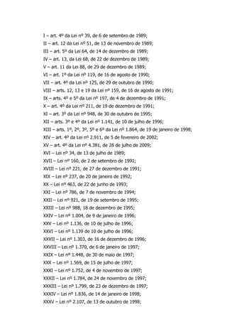I – art. 4º da Lei nº 39, de 6 de setembro de 1989;
II – art. 12 da Lei nº 51, de 13 de novembro de 1989;
III – art. 5º da Lei 64, de 14 de dezembro de 1989;
IV – art. 13, da Lei 68, de 22 de dezembro de 1989;
V – art. 11 da Lei 88, de 29 de dezembro de 1989;
VI – art. 1º da Lei nº 119, de 16 de agosto de 1990;
VII – art. 4º da Lei nº 125, de 29 de outubro de 1990;
VIII – arts. 12, 13 e 19 da Lei nº 159, de 16 de agosto de 1991;
IX – arts. 4º e 5º da Lei nº 197, de 4 de dezembro de 1991;
X – art. 4º da Lei nº 211, de 19 de dezembro de 1991;
XI – art. 3º da Lei nº 948, de 30 de outubro de 1995;
XII – arts. 3º e 4º da Lei nº 1.141, de 10 de julho de 1996;
XIII – arts. 1º, 2º, 3º, 5º e 6º da Lei nº 1.864, de 19 de janeiro de 1998;
XIV – art. 4º da Lei nº 2.911, de 5 de fevereiro de 2002;
XV – art. 4º da Lei nº 4.381, de 28 de julho de 2009;
XVI – Lei nº 34, de 13 de julho de 1989;
XVII – Lei nº 160, de 2 de setembro de 1991;
XVIII – Lei nº 221, de 27 de dezembro de 1991;
XIX – Lei nº 237, de 20 de janeiro de 1992;
XX – Lei nº 463, de 22 de junho de 1993;
XXI – Lei nº 786, de 7 de novembro de 1994;
XXII – Lei nº 921, de 19 de setembro de 1995;
XXIII – Lei nº 988, 18 de dezembro de 1995;
XXIV – Lei nº 1.004, de 9 de janeiro de 1996;
XXV – Lei nº 1.136, de 10 de julho de 1996;
XXVI – Lei nº 1.139 de 10 de julho de 1996;
XXVII – Lei nº 1.303, de 16 de dezembro de 1996;
XXVIII – Lei nº 1.370, de 6 de janeiro de 1997;
XXIX – Lei nº 1.448, de 30 de maio de 1997;
XXX – Lei nº 1.569, de 15 de julho de 1997;
XXXI – Lei nº 1.752, de 4 de novembro de 1997;
XXXII – Lei nº 1.784, de 24 de novembro de 1997;
XXXIII – Lei nº 1.799, de 23 de dezembro de 1997;
XXXIV – Lei nº 1.836, de 14 de janeiro de 1998;
XXXV – Lei nº 2.107, de 13 de outubro de 1998;
 