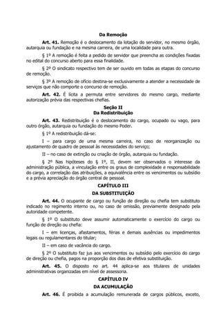 Da Remoção
        Art. 41. Remoção é o deslocamento da lotação do servidor, no mesmo órgão,
autarquia ou fundação e na mesma carreira, de uma localidade para outra.
        § 1º A remoção é feita a pedido de servidor que preencha as condições fixadas
no edital do concurso aberto para essa finalidade.
       § 2º O sindicato respectivo tem de ser ouvido em todas as etapas do concurso
de remoção.
        § 3º A remoção de ofício destina-se exclusivamente a atender a necessidade de
serviços que não comporte o concurso de remoção.
        Art. 42. É lícita a permuta entre servidores do mesmo cargo, mediante
autorização prévia das respectivas chefias.
                                     Seção II
                                 Da Redistribuição
        Art. 43. Redistribuição é o deslocamento do cargo, ocupado ou vago, para
outro órgão, autarquia ou fundação do mesmo Poder.
       § 1º A redistribuição dá-se:
       I – para cargo de uma mesma carreira, no caso de reorganização ou
ajustamento de quadro de pessoal às necessidades do serviço;
       II – no caso de extinção ou criação de órgão, autarquia ou fundação.
        § 2º Nas hipóteses do § 1º, II, devem ser observados o interesse da
administração pública, a vinculação entre os graus de complexidade e responsabilidade
do cargo, a correlação das atribuições, a equivalência entre os vencimentos ou subsídio
e a prévia apreciação do órgão central de pessoal.
                                      CAPÍTULO III
                                DA SUBSTITUIÇÃO
        Art. 44. O ocupante de cargo ou função de direção ou chefia tem substituto
indicado no regimento interno ou, no caso de omissão, previamente designado pela
autoridade competente.
        § 1º O substituto deve assumir automaticamente o exercício do cargo ou
função de direção ou chefia:
        I – em licenças, afastamentos, férias e demais ausências ou impedimentos
legais ou regulamentares do titular;
       II – em caso de vacância do cargo.
        § 2º O substituto faz jus aos vencimentos ou subsídio pelo exercício do cargo
de direção ou chefia, pagos na proporção dos dias de efetiva substituição.
        Art. 45. O disposto no art. 44 aplica-se aos titulares de unidades
administrativas organizadas em nível de assessoria.
                                      CAPÍTULO IV
                                 DA ACUMULAÇÃO
       Art. 46. É proibida a acumulação remunerada de cargos públicos, exceto,
 