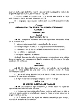 autarquia ou fundação do Distrito Federal, o servidor estável pode pedir a vacância do
cargo efetivo por ele ocupado, observando-se o seguinte:
        I – durante o prazo de que trata o art. 32, o servidor pode retornar ao cargo
anteriormente ocupado, nos casos previstos no art. 37;
           II – o cargo para o qual se pediu vacância pode ser provido pela administração
pública.
                                 TÍTULO III
            DAS CARREIRAS E DO REGIME E DA JORNADA DE TRABALHO
                                         CAPÍTULO I
                                      DAS CARREIRAS
                                         Seção I
                                  Das Disposições Gerais
         Art. 55. Os cargos de provimento efetivo são organizados em carreira, criada
por lei, que deve fixar:
           I – a denominação, o quantitativo e as atribuições dos cargos;
           II – os requisitos para investidura no cargo e desenvolvimento na carreira;
           III – a estrutura da carreira com a fixação dos vencimentos ou do subsídio;
           IV – os critérios de capacitação;
           V – o regime e a jornada de trabalho.
           Parágrafo único. As alterações de requisitos para provimento de cargo público
de carreira aplicam-se, exclusivamente, àqueles servidores cujo ingresso se der após
elas terem sido publicadas.
                                          Seção II
                                        Da Promoção
        Art. 56. Salvo disposição legal em contrário, a promoção é a movimentação de
servidor do último padrão de uma classe para o primeiro padrão da classe
imediatamente superior.
        § 1º A promoção dá-se por merecimento ou por antiguidade, na forma do plano
de carreira de cada categoria funcional.
           § 2º A promoção não interrompe o tempo de exercício no cargo.
                                        CAPÍTULO II
                       DO REGIME E da JORNADA DE TRABALHO
       Art. 57. Salvo disposição legal em contrário, o servidor efetivo fica sujeito ao
regime de trabalho de trinta horas semanais.
        § 1º No interesse da administração pública e mediante anuência do servidor, o
regime de trabalho pode ser ampliado para quarenta horas semanais, observada a
proporcionalidade salarial.
       § 2º É vedado aplicar ao regime de trabalho interpretação por analogia,
extensão ou semelhança de atribuições.
 