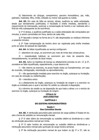 b) falecimento do cônjuge, companheiro, parceiro homoafetivo, pai, mãe,
padrasto, madrasta, filho, irmão, enteado ou menor sob guarda ou tutela.
         Art. 63. Em caso de falta ao serviço, atraso, ausência ou saída antecipada,
desde que devidamente justificados, é facultado à chefia imediata, atendendo a
requerimento do interessado, autorizar a compensação de horário a ser realizada até o
final do mês subsequente ao da ocorrência.
       § 1º O atraso, a ausência justificada ou a saída antecipada são computados por
minutos, a serem convertidos em hora, dentro de cada mês.
        § 2º Apurado o tempo na forma do § 1º, são desprezados os resíduos inferiores
a sessenta minutos.
        § 3º Toda compensação de horário deve ser registrada pela chefia imediata
junto ao setor de pessoal da repartição.
        Art. 64. As faltas injustificadas ao serviço configuram:
        I – abandono do cargo, se ocorrerem por mais de trinta dias consecutivos;
        II – inassiduidade habitual, se ocorrerem por mais de sessenta dias,
interpoladamente, no período de doze meses.
        Art. 65. Salvo na hipótese de licença ou afastamento prevista no art. 17, § 2º,
considera-se falta injustificada, especialmente, a que decorra de:
        I – não retorno ao exercício, no prazo fixado nesta Lei Complementar, em caso
de reversão, reintegração, recondução ou aproveitamento;
       II – não apresentação imediata para exercício no órgão, autarquia ou fundação,
em caso de remoção ou redistribuição;
        III – interstício entre:
       a) o afastamento do órgão, autarquia ou fundação de origem e o exercício no
órgão ou entidade para o qual o servidor foi cedido ou colocado à disposição;
        b) o término da cessão ou da disposição de que trata a alínea a e o reinício do
exercício no órgão, autarquia ou fundação de origem.
                                       TÍTULO IV
                                     DOS DIREITOS
                                       CAPÍTULO I
                            DO SISTEMA REMUNERATÓRIO
                                         Seção I
                                   Dos Conceitos Gerais
        Art. 66. A retribuição pecuniária pelo exercício de cargo público é fixada em lei,
sob a forma de subsídio ou remuneração mensal.
         § 1º O valor diário da remuneração ou subsídio obtém-se dividindo-se o valor
da retribuição pecuniária mensal por trinta.
         § 2º O valor horário da remuneração ou subsídio obtém-se dividindo-se a
retribuição pecuniária mensal pelo quíntuplo da carga horária semanal.
        § 3º Na retribuição pecuniária mensal de que tratam os §§ 1º e 2º, não se
 