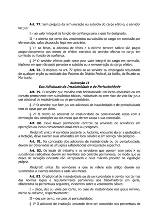 Art. 77. Sem prejuízo da remuneração ou subsídio do cargo efetivo, o servidor
faz jus:
           I – ao valor integral da função de confiança para a qual foi designado;
        II – a oitenta por cento dos vencimentos ou subsídio do cargo em comissão por
ele exercido, salvo disposição legal em contrário.
        § 1º As férias, o adicional de férias e o décimo terceiro salário são pagos
proporcionalmente aos meses de efetivo exercício do servidor efetivo no cargo em
comissão ou função de confiança.
        § 2º O servidor efetivo pode optar pelo valor integral do cargo em comissão,
hipótese em que não pode perceber o subsídio ou a remuneração do cargo efetivo.
        Art. 78. O disposto no art. 77 aplica-se ao servidor ou empregado requisitado
de qualquer órgão ou entidade dos Poderes do Distrito Federal, da União, de Estado ou
Município.
                                     Subseção II
                 Dos Adicionais de Insalubridade e de Periculosidade
        Art. 79. O servidor que trabalha com habitualidade em locais insalubres ou em
contato permanente com substâncias tóxicas, radioativas ou com risco de vida faz jus a
um adicional de insalubridade ou de periculosidade.
       § 1º O servidor que fizer jus aos adicionais de insalubridade e de periculosidade
tem de optar por um deles.
        § 2º O direito ao adicional de insalubridade ou periculosidade cessa com a
eliminação das condições ou dos riscos que deram causa a sua concessão.
       Art. 80. Deve haver permanente controle da atividade de servidores em
operações ou locais considerados insalubres ou perigosos.
           Parágrafo único. A servidora gestante ou lactante, enquanto durar a gestação e
a lactação, deve exercer suas atividades em local salubre e em serviço não perigoso.
       Art. 81. Na concessão dos adicionais de insalubridade ou de periculosidade,
devem ser observadas as situações estabelecidas em legislação específica.
         Art. 82. Os locais de trabalho e os servidores que operam com raios X ou
substâncias radioativas devem ser mantidos sob controle permanente, de modo que as
doses de radiação ionizante não ultrapassem o nível máximo previsto na legislação
própria.
       Parágrafo único. Os servidores a que se refere este artigo devem ser
submetidos a exames médicos a cada seis meses.
       Art. 83. O adicional de insalubridade ou de periculosidade é devido nos termos
das normas legais e regulamentares pertinentes aos trabalhadores em geral,
observados os percentuais seguintes, incidentes sobre o vencimento básico:
       I – cinco, dez ou vinte por cento, no caso de insalubridade nos graus mínimo,
médio ou máximo, respectivamente;
           II – dez por cento, no caso de periculosidade.
           § 1º O adicional de irradiação ionizante deve ser concedido nos percentuais de
 