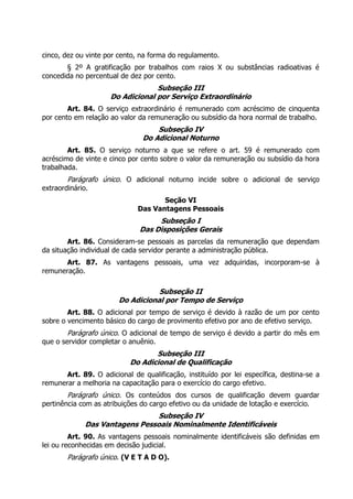cinco, dez ou vinte por cento, na forma do regulamento.
       § 2º A gratificação por trabalhos com raios X ou substâncias radioativas é
concedida no percentual de dez por cento.
                                  Subseção III
                     Do Adicional por Serviço Extraordinário
        Art. 84. O serviço extraordinário é remunerado com acréscimo de cinquenta
por cento em relação ao valor da remuneração ou subsídio da hora normal de trabalho.
                                   Subseção IV
                               Do Adicional Noturno
        Art. 85. O serviço noturno a que se refere o art. 59 é remunerado com
acréscimo de vinte e cinco por cento sobre o valor da remuneração ou subsídio da hora
trabalhada.
        Parágrafo único. O adicional noturno incide sobre o adicional de serviço
extraordinário.
                                     Seção VI
                              Das Vantagens Pessoais
                                    Subseção I
                               Das Disposições Gerais
        Art. 86. Consideram-se pessoais as parcelas da remuneração que dependam
da situação individual de cada servidor perante a administração pública.
      Art. 87. As vantagens pessoais, uma vez adquiridas, incorporam-se à
remuneração.

                                   Subseção II
                        Do Adicional por Tempo de Serviço
        Art. 88. O adicional por tempo de serviço é devido à razão de um por cento
sobre o vencimento básico do cargo de provimento efetivo por ano de efetivo serviço.
        Parágrafo único. O adicional de tempo de serviço é devido a partir do mês em
que o servidor completar o anuênio.
                                  Subseção III
                           Do Adicional de Qualificação
      Art. 89. O adicional de qualificação, instituído por lei específica, destina-se a
remunerar a melhoria na capacitação para o exercício do cargo efetivo.
        Parágrafo único. Os conteúdos dos cursos de qualificação devem guardar
pertinência com as atribuições do cargo efetivo ou da unidade de lotação e exercício.
                                Subseção IV
              Das Vantagens Pessoais Nominalmente Identificáveis
         Art. 90. As vantagens pessoais nominalmente identificáveis são definidas em
lei ou reconhecidas em decisão judicial.
        Parágrafo único. (V E T A D O).
 