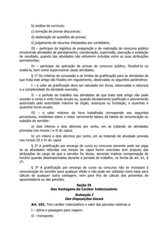 b) análise de currículo;
        c) correção de provas discursivas;
        d) elaboração de questões de provas;
        e) julgamento de recursos interpostos por candidatos;
        III – participar da logística de preparação e de realização de concurso público
envolvendo atividades de planejamento, coordenação, supervisão, execução e avaliação
de resultado, quando tais atividades não estiverem incluídas entre as suas atribuições
permanentes;
         IV – participar da aplicação de provas de concurso público, fiscalizá-la ou
avaliá-la, bem como supervisionar essas atividades.
        § 1º Os critérios de concessão e os limites da gratificação para as atividades de
que trata este artigo são fixados em regulamento, observados os seguintes parâmetros:
       I – o valor da gratificação deve ser calculado em horas, observadas a natureza
e a complexidade da atividade exercida;
        II – o período de trabalho nas atividades de que trata este artigo não pode
exceder a cento e vinte horas anuais ou, quando devidamente justificado e previamente
autorizado pela autoridade máxima do órgão, autarquia ou fundação, a duzentas e
quarenta horas anuais;
        III – o valor máximo da hora trabalhada corresponde aos seguintes
percentuais, incidentes sobre o maior vencimento básico da tabela de remuneração ou
subsídio do servidor:
        a) dois inteiros e dois décimos por cento, em se tratando de atividades
previstas nos incisos I e II do caput;
        b) um inteiro e dois décimos por cento, em se tratando de atividade prevista
nos incisos III e IV do caput.
         § 2º A gratificação por encargo de curso ou concurso somente pode ser paga
se as atividades referidas nos incisos do caput forem exercidas sem prejuízo das
atribuições do cargo de que o servidor for titular, devendo implicar compensação de
horário quando desempenhadas durante a jornada de trabalho, na forma do art. 61, §
2º.
        § 3º A gratificação por encargo de curso ou concurso não se incorpora à
remuneração do servidor para qualquer efeito e não pode ser utilizada como base para
cálculo de qualquer outra vantagem, nem para fins de cálculo dos proventos de
aposentadoria ou das pensões.
                                   Seção IX
                     Das Vantagens de Caráter Indenizatório
                                        Subseção I
                                   Das Disposições Gerais
        Art. 101. Tem caráter indenizatório o valor das parcelas relativas a:
        I – diária e passagem para viagem;
        II – transporte;
 