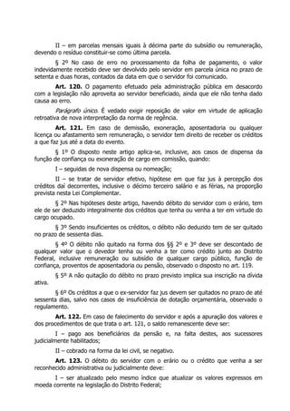 II – em parcelas mensais iguais à décima parte do subsídio ou remuneração,
devendo o resíduo constituir-se como última parcela.
        § 2º No caso de erro no processamento da folha de pagamento, o valor
indevidamente recebido deve ser devolvido pelo servidor em parcela única no prazo de
setenta e duas horas, contados da data em que o servidor foi comunicado.
       Art. 120. O pagamento efetuado pela administração pública em desacordo
com a legislação não aproveita ao servidor beneficiado, ainda que ele não tenha dado
causa ao erro.
         Parágrafo único. É vedado exigir reposição de valor em virtude de aplicação
retroativa de nova interpretação da norma de regência.
        Art. 121. Em caso de demissão, exoneração, aposentadoria ou qualquer
licença ou afastamento sem remuneração, o servidor tem direito de receber os créditos
a que faz jus até a data do evento.
        § 1º O disposto neste artigo aplica-se, inclusive, aos casos de dispensa da
função de confiança ou exoneração de cargo em comissão, quando:
         I – seguidas de nova dispensa ou nomeação;
        II – se tratar de servidor efetivo, hipótese em que faz jus à percepção dos
créditos daí decorrentes, inclusive o décimo terceiro salário e as férias, na proporção
prevista nesta Lei Complementar.
        § 2º Nas hipóteses deste artigo, havendo débito do servidor com o erário, tem
ele de ser deduzido integralmente dos créditos que tenha ou venha a ter em virtude do
cargo ocupado.
       § 3º Sendo insuficientes os créditos, o débito não deduzido tem de ser quitado
no prazo de sessenta dias.
        § 4º O débito não quitado na forma dos §§ 2º e 3º deve ser descontado de
qualquer valor que o devedor tenha ou venha a ter como crédito junto ao Distrito
Federal, inclusive remuneração ou subsídio de qualquer cargo público, função de
confiança, proventos de aposentadoria ou pensão, observado o disposto no art. 119.
         § 5º A não quitação do débito no prazo previsto implica sua inscrição na dívida
ativa.
       § 6º Os créditos a que o ex-servidor faz jus devem ser quitados no prazo de até
sessenta dias, salvo nos casos de insuficiência de dotação orçamentária, observado o
regulamento.
        Art. 122. Em caso de falecimento do servidor e após a apuração dos valores e
dos procedimentos de que trata o art. 121, o saldo remanescente deve ser:
         I – pago aos beneficiários da pensão e, na falta destes, aos sucessores
judicialmente habilitados;
         II – cobrado na forma da lei civil, se negativo.
       Art. 123. O débito do servidor com o erário ou o crédito que venha a ser
reconhecido administrativa ou judicialmente deve:
       I – ser atualizado pelo mesmo índice que atualizar os valores expressos em
moeda corrente na legislação do Distrito Federal;
 