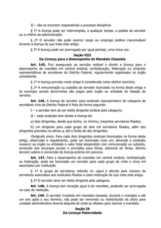 II – não se encontre respondendo a processo disciplinar.
         § 1º A licença pode ser interrompida, a qualquer tempo, a pedido do servidor
ou a critério da administração.
       § 2º O servidor não pode exercer cargo ou emprego público inacumulável
durante a licença de que trata este artigo.
        § 3º A licença pode ser prorrogada por igual período, uma única vez.
                                  Seção VIII
              Da Licença para o Desempenho de Mandato Classista
       Art. 145. Fica assegurado ao servidor estável o direito a licença para o
desempenho de mandato em central sindical, confederação, federação ou sindicato
representativos de servidores do Distrito Federal, regularmente registrados no órgão
competente.
        § 1º A licença prevista neste artigo é considerada como efetivo exercício.
        § 2º A remuneração ou subsídio do servidor licenciado na forma deste artigo e
os encargos sociais decorrentes são pagos pelo órgão ou entidade de lotação do
servidor.
        Art. 146. A licença de servidor para sindicato representativo de categoria de
servidores civis do Distrito Federal é feita da forma seguinte:
        I – o servidor tem de ser eleito dirigente sindical pela categoria;
        II – cada sindicato tem direito à licença de:
        a) dois dirigentes, desde que tenha, no mínimo, trezentos servidores filiados;
        b) um dirigente para cada grupo de dois mil servidores filiados, além dos
dirigentes previstos na alínea a, até o limite de dez dirigentes.
         Parágrafo único. Para cada dois dirigentes sindicais licenciados na forma deste
artigo, observado o regulamento, pode ser licenciado mais um, devendo o sindicato
ressarcir ao órgão ou entidade o valor total despendido com remuneração ou subsídio,
acrescido dos encargos sociais e provisões para férias, adicional de férias, décimo
terceiro salário e conversão de licença-prêmio em pecúnia.
        Art. 147. Para o desempenho de mandato em central sindical, confederação
ou federação, pode ser licenciado um servidor para cada grupo de vinte e cinco mil
associados por instituição.
        § 1º O grupo de servidores referido no caput é aferido pelo número de
servidores associados aos sindicatos filiados a cada instituição de que trata este artigo.
        § 2º O servidor deve ser eleito dirigente pela categoria.
        Art. 148. A licença tem duração igual à do mandato, podendo ser prorrogada
no caso de reeleição.
       Art. 149. O servidor investido em mandato classista, durante o mandato e até
um ano após o seu término, não pode ser removido ou redistribuído de ofício para
unidade administrativa diversa daquela de onde se afastou para exercer o mandato.
                                      Seção IX
                               Da Licença-Paternidade
 