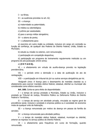 I – as férias;
       II – as ausências previstas no art. 62;
       III – a licença:
       a) maternidade ou paternidade;
       b) médica ou odontológica;
       c) prêmio por assiduidade;
       d) para o serviço militar obrigatório;
       IV – o abono de ponto;
       V – o afastamento para:
        a) exercício em outro órgão ou entidade, inclusive em cargo em comissão ou
função de confiança, de qualquer dos Poderes do Distrito Federal, União, Estado ou
Município;
       b) estudo ou missão no exterior, com remuneração;
       c) participação em competição desportiva;
       d) participação em programa de treinamento regularmente instituído ou em
programa de pós-graduação stricto sensu;
       e) (V E T A D O).
        VI – o afastamento em virtude de auxílio-doença previsto na legislação
previdenciária;
        VII – o período entre a demissão e a data de publicação do ato de
reintegração;
       VIII – a participação em tribunal do júri ou outros serviços obrigatórios por lei.
       Parágrafo único. A licença para o desempenho de mandato classista ou o
afastamento para exercer mandato eletivo federal, estadual, distrital ou municipal são
considerados como efetivo exercício.
       Art. 166. Conta-se para efeito de disponibilidade:
        I – o tempo de serviço prestado a Município, Estado ou União, inclusive o
prestado ao Tribunal de Justiça, Ministério Público ou Defensoria Pública do Distrito
Federal e Territórios;
        II – o tempo de serviço em atividade privada, vinculada ao regime geral de
previdência social, inclusive o prestado à empresa pública ou à sociedade de economia
mista de qualquer ente da federação;
        III – a licença remunerada por motivo de doença em pessoa da família do
servidor;
       IV – a licença remunerada para atividade política;
        V – o tempo de mandato eletivo federal, estadual, municipal ou distrital,
anterior ao ingresso no serviço público do Distrito Federal;
      VI – o afastamento para frequência em curso de formação, quando
remunerado.
 