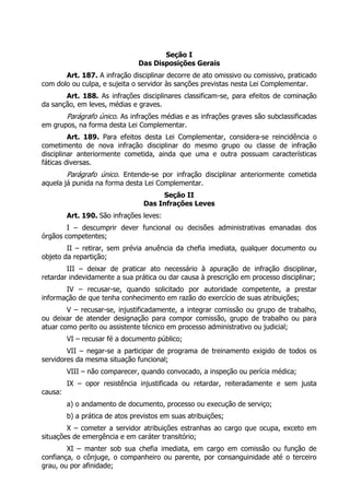 Seção I
                                Das Disposições Gerais
       Art. 187. A infração disciplinar decorre de ato omissivo ou comissivo, praticado
com dolo ou culpa, e sujeita o servidor às sanções previstas nesta Lei Complementar.
       Art. 188. As infrações disciplinares classificam-se, para efeitos de cominação
da sanção, em leves, médias e graves.
         Parágrafo único. As infrações médias e as infrações graves são subclassificadas
em grupos, na forma desta Lei Complementar.
         Art. 189. Para efeitos desta Lei Complementar, considera-se reincidência o
cometimento de nova infração disciplinar do mesmo grupo ou classe de infração
disciplinar anteriormente cometida, ainda que uma e outra possuam características
fáticas diversas.
        Parágrafo único. Entende-se por infração disciplinar anteriormente cometida
aquela já punida na forma desta Lei Complementar.
                                      Seção II
                                 Das Infrações Leves
         Art. 190. São infrações leves:
        I – descumprir dever funcional ou decisões administrativas emanadas dos
órgãos competentes;
        II – retirar, sem prévia anuência da chefia imediata, qualquer documento ou
objeto da repartição;
        III – deixar de praticar ato necessário à apuração de infração disciplinar,
retardar indevidamente a sua prática ou dar causa à prescrição em processo disciplinar;
       IV – recusar-se, quando solicitado por autoridade competente, a prestar
informação de que tenha conhecimento em razão do exercício de suas atribuições;
        V – recusar-se, injustificadamente, a integrar comissão ou grupo de trabalho,
ou deixar de atender designação para compor comissão, grupo de trabalho ou para
atuar como perito ou assistente técnico em processo administrativo ou judicial;
         VI – recusar fé a documento público;
        VII – negar-se a participar de programa de treinamento exigido de todos os
servidores da mesma situação funcional;
         VIII – não comparecer, quando convocado, a inspeção ou perícia médica;
         IX – opor resistência injustificada ou retardar, reiteradamente e sem justa
causa:
         a) o andamento de documento, processo ou execução de serviço;
         b) a prática de atos previstos em suas atribuições;
        X – cometer a servidor atribuições estranhas ao cargo que ocupa, exceto em
situações de emergência e em caráter transitório;
        XI – manter sob sua chefia imediata, em cargo em comissão ou função de
confiança, o cônjuge, o companheiro ou parente, por consanguinidade até o terceiro
grau, ou por afinidade;
 