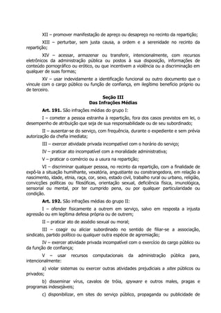 XII – promover manifestação de apreço ou desapreço no recinto da repartição;
        XIII – perturbar, sem justa causa, a ordem e a serenidade no recinto da
repartição;
         XIV – acessar, armazenar ou transferir, intencionalmente, com recursos
eletrônicos da administração pública ou postos à sua disposição, informações de
conteúdo pornográfico ou erótico, ou que incentivem a violência ou a discriminação em
qualquer de suas formas;
        XV – usar indevidamente a identificação funcional ou outro documento que o
vincule com o cargo público ou função de confiança, em ilegítimo benefício próprio ou
de terceiro.
                                        Seção III
                                  Das Infrações Médias
        Art. 191. São infrações médias do grupo I:
      I – cometer a pessoa estranha à repartição, fora dos casos previstos em lei, o
desempenho de atribuição que seja de sua responsabilidade ou de seu subordinado;
        II – ausentar-se do serviço, com frequência, durante o expediente e sem prévia
autorização da chefia imediata;
        III – exercer atividade privada incompatível com o horário do serviço;
        IV – praticar ato incompatível com a moralidade administrativa;
        V – praticar o comércio ou a usura na repartição;
        VI – discriminar qualquer pessoa, no recinto da repartição, com a finalidade de
expô-la a situação humilhante, vexatória, angustiante ou constrangedora, em relação a
nascimento, idade, etnia, raça, cor, sexo, estado civil, trabalho rural ou urbano, religião,
convicções políticas ou filosóficas, orientação sexual, deficiência física, imunológica,
sensorial ou mental, por ter cumprido pena, ou por qualquer particularidade ou
condição.
        Art. 192. São infrações médias do grupo II:
       I – ofender fisicamente a outrem em serviço, salvo em resposta a injusta
agressão ou em legítima defesa própria ou de outrem;
        II – praticar ato de assédio sexual ou moral;
        III – coagir ou aliciar subordinado no sentido de filiar-se a associação,
sindicato, partido político ou qualquer outra espécie de agremiação;
        IV – exercer atividade privada incompatível com o exercício do cargo público ou
da função de confiança;
        V – usar       recursos    computacionais     da   administração    pública   para,
intencionalmente:
        a) violar sistemas ou exercer outras atividades prejudiciais a sites públicos ou
privados;
       b) disseminar vírus, cavalos de tróia, spyware e outros males, pragas e
programas indesejáveis;
        c) disponibilizar, em sites do serviço público, propaganda ou publicidade de
 